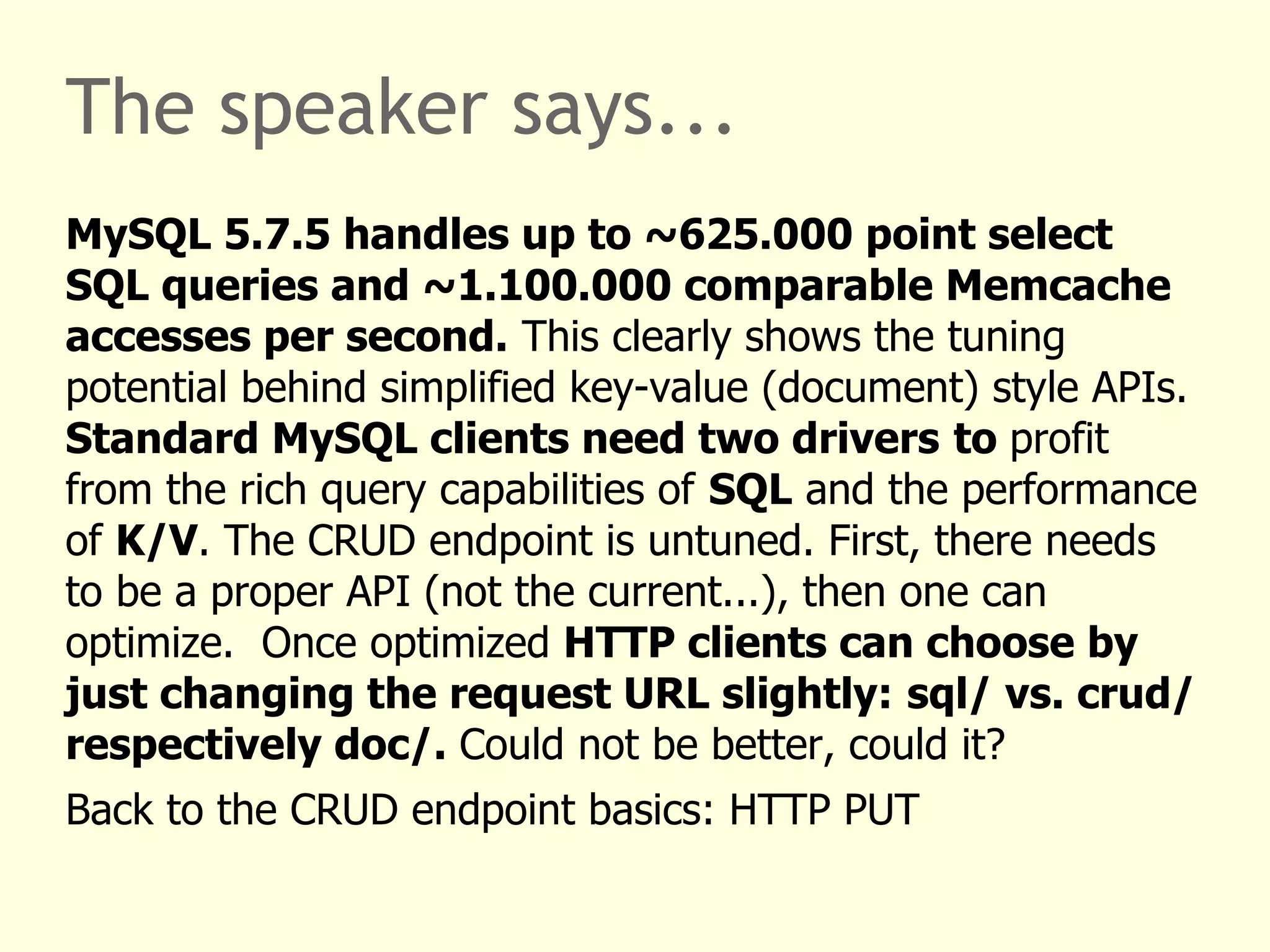 The speaker says... 
MySQL 5.7.5 handles up to ~625.000 point select 
SQL queries and ~1.100.000 comparable Memcache 
accesses per second. This clearly shows the tuning 
potential behind simplified key-value (document) style APIs. 
Standard MySQL clients need two drivers to profit 
from the rich query capabilities of SQL and the performance 
of K/V. The CRUD endpoint is untuned. First, there needs 
to be a proper API (not the current...), then one can 
optimize. Once optimized HTTP clients can choose by 
just changing the request URL slightly: sql/ vs. crud/ 
respectively doc/. Could not be better, could it? 
Back to the CRUD endpoint basics: HTTP PUT 
 