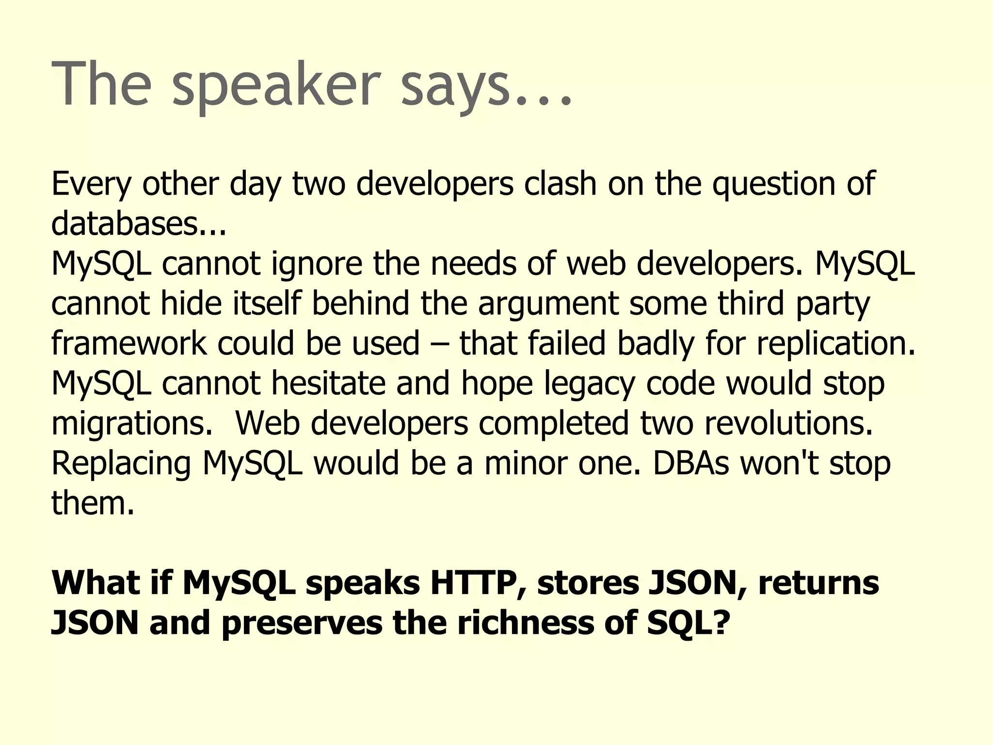 The speaker says... 
Every other day two developers clash on the question of 
databases... 
MySQL cannot ignore the needs of web developers. MySQL 
cannot hide itself behind the argument some third party 
framework could be used – that failed badly for replication. 
MySQL cannot hesitate and hope legacy code would stop 
migrations. Web developers completed two revolutions. 
Replacing MySQL would be a minor one. DBAs won't stop 
them. 
What if MySQL speaks HTTP, stores JSON, returns 
JSON and preserves the richness of SQL? 
 