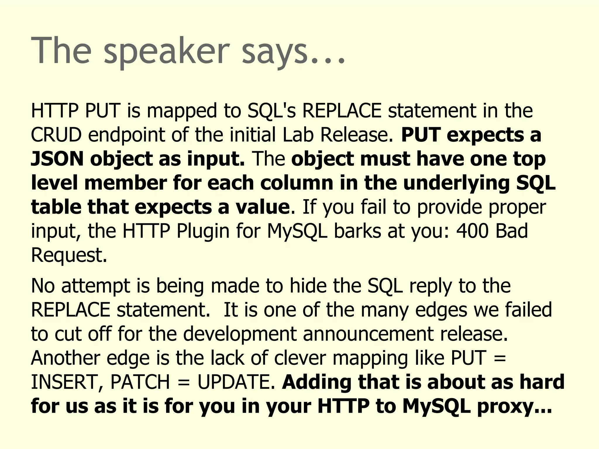 The speaker says... 
HTTP PUT is mapped to SQL's REPLACE statement in the 
CRUD endpoint of the initial Lab Release. PUT expects a 
JSON object as input. The object must have one top 
level member for each column in the underlying SQL 
table that expects a value. If you fail to provide proper 
input, the HTTP Plugin for MySQL barks at you: 400 Bad 
Request. 
No attempt is being made to hide the SQL reply to the 
REPLACE statement. It is one of the many edges we failed 
to cut off for the development announcement release. 
Another edge is the lack of clever mapping like PUT = 
INSERT, PATCH = UPDATE. Adding that is about as hard 
for us as it is for you in your HTTP to MySQL proxy... 
 