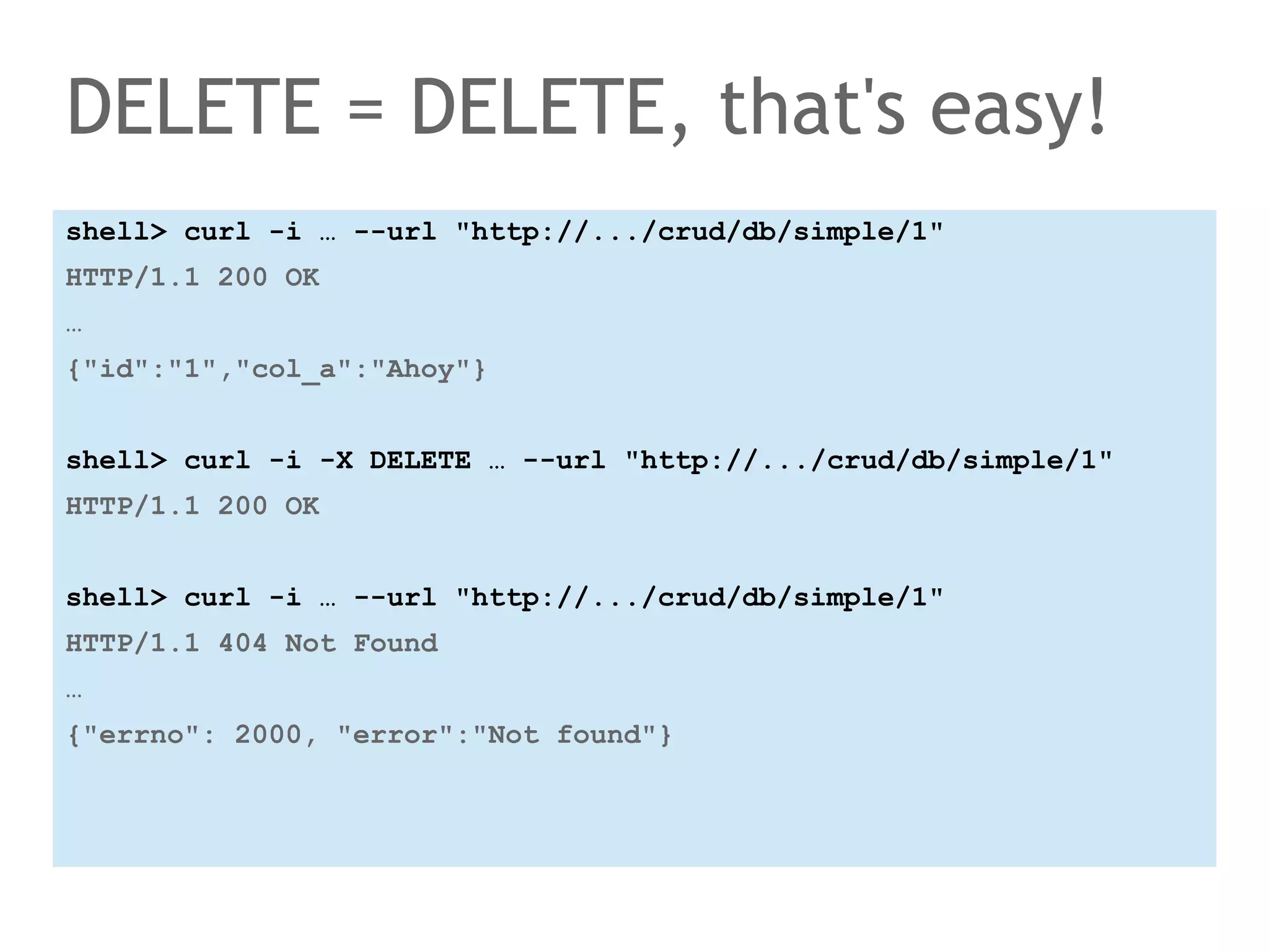 DELETE = DELETE, that's easy! 
shell> curl -i … --url "http://.../crud/db/simple/1" 
HTTP/1.1 200 OK 
… 
{"id":"1","col_a":"Ahoy"} 
shell> curl -i -X DELETE … --url "http://.../crud/db/simple/1" 
HTTP/1.1 200 OK 
shell> curl -i … --url "http://.../crud/db/simple/1" 
HTTP/1.1 404 Not Found 
… 
{"errno": 2000, "error":"Not found"} 
 