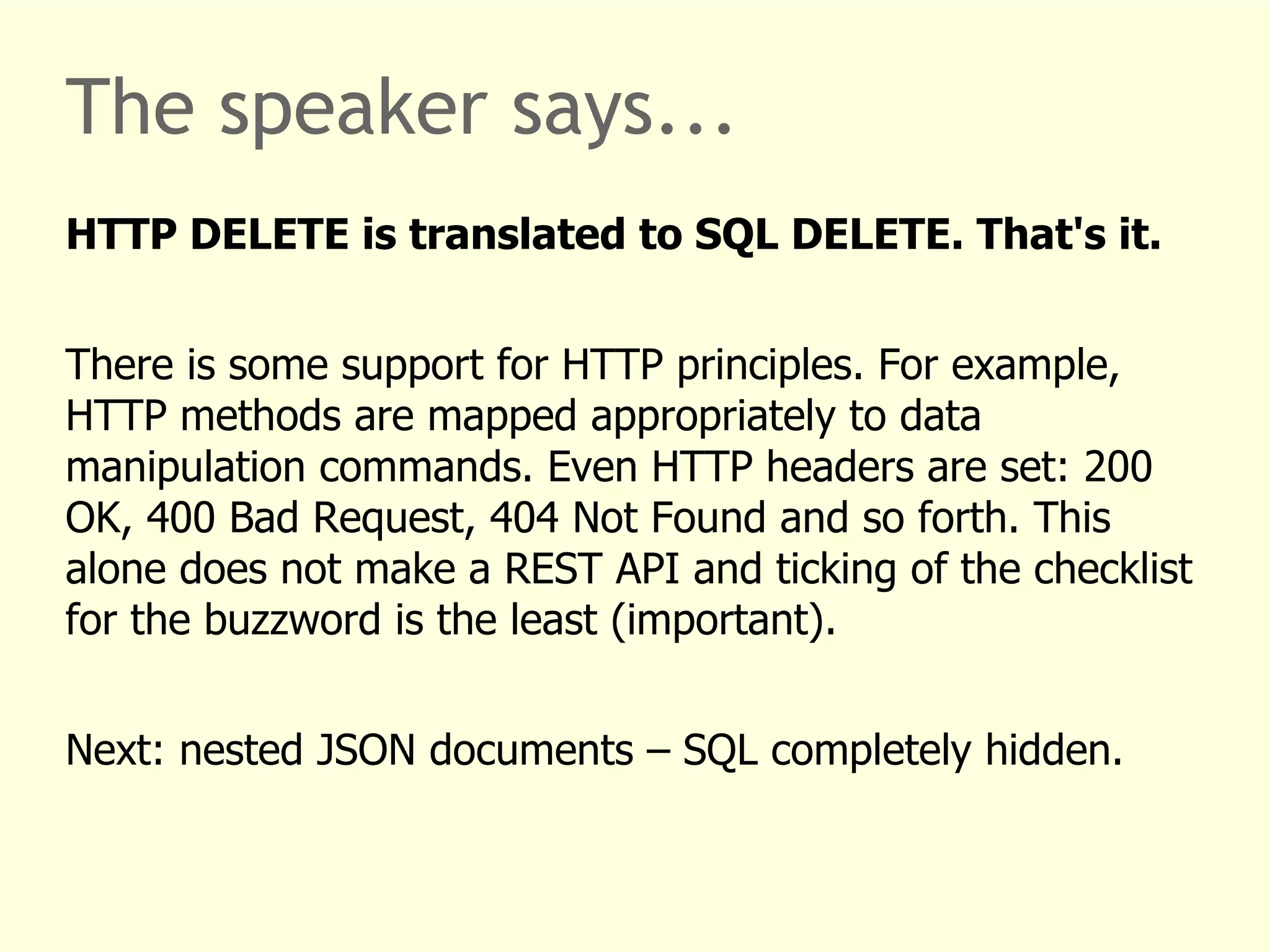 The speaker says... 
HTTP DELETE is translated to SQL DELETE. That's it. 
There is some support for HTTP principles. For example, 
HTTP methods are mapped appropriately to data 
manipulation commands. Even HTTP headers are set: 200 
OK, 400 Bad Request, 404 Not Found and so forth. This 
alone does not make a REST API and ticking of the checklist 
for the buzzword is the least (important). 
Next: nested JSON documents – SQL completely hidden. 
 