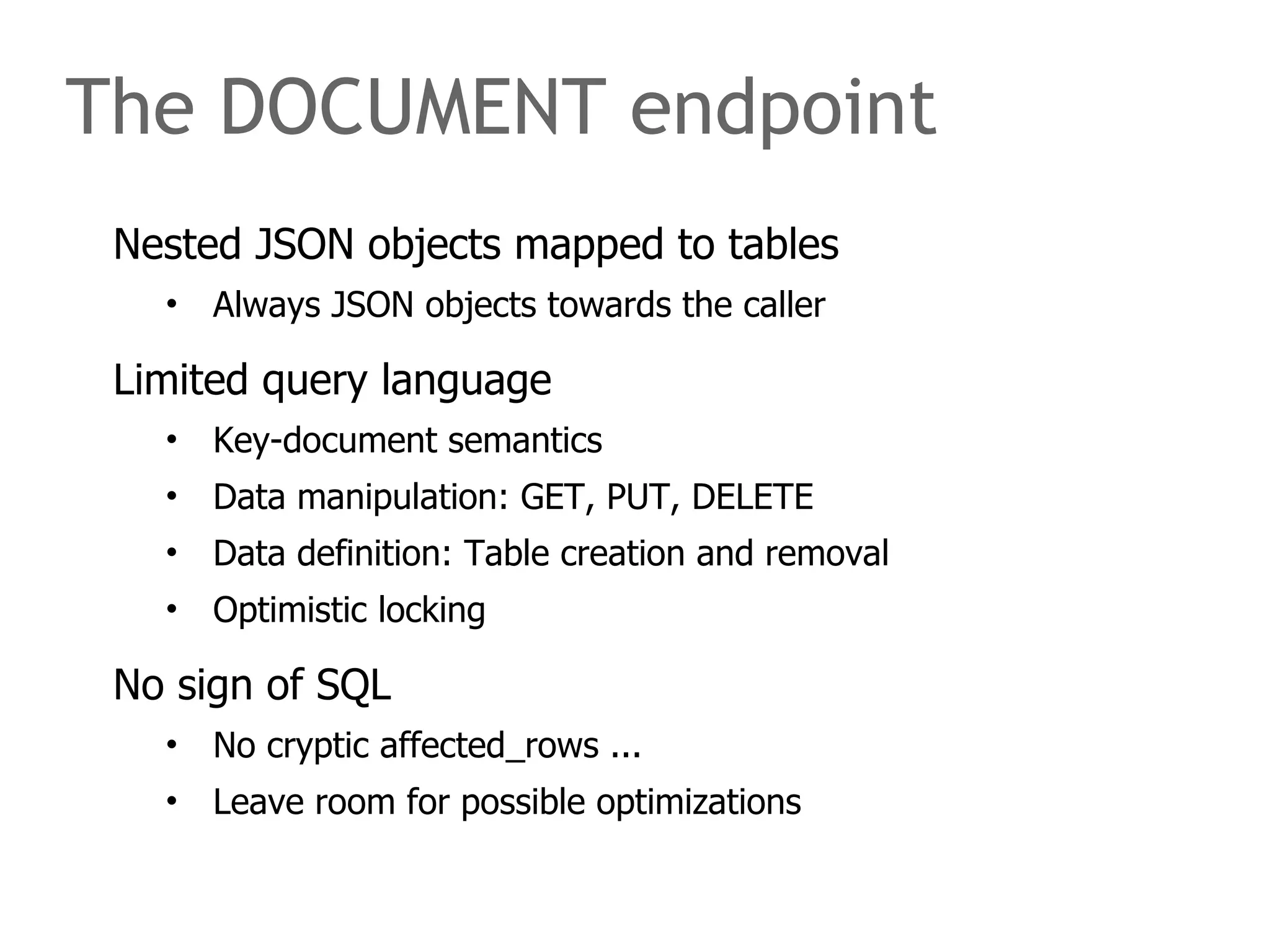 The DOCUMENT endpoint 
Nested JSON objects mapped to tables 
• Always JSON objects towards the caller 
Limited query language 
• Key-document semantics 
• Data manipulation: GET, PUT, DELETE 
• Data definition: Table creation and removal 
• Optimistic locking 
No sign of SQL 
• No cryptic affected_rows ... 
• Leave room for possible optimizations 
 