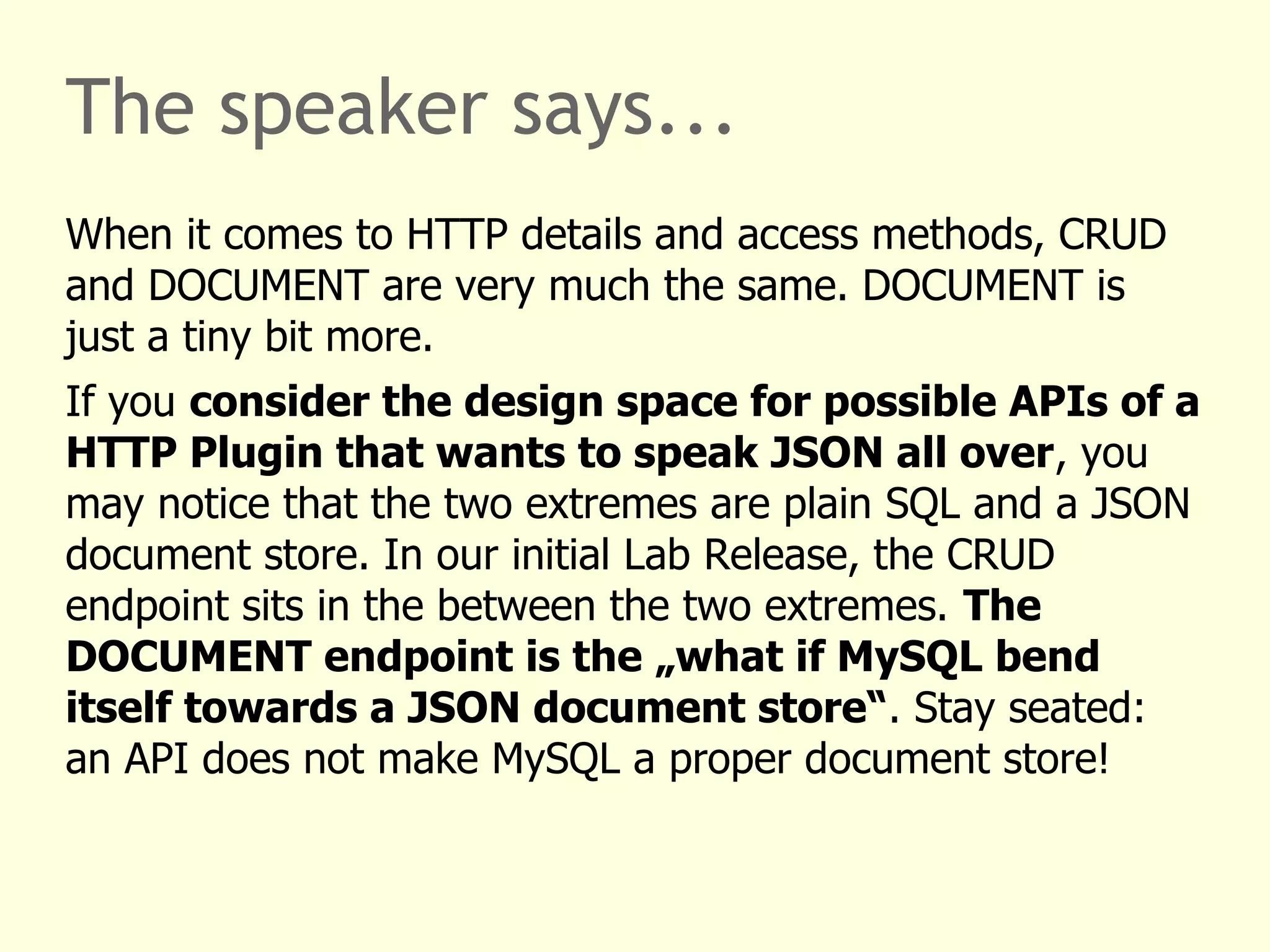 The speaker says... 
When it comes to HTTP details and access methods, CRUD 
and DOCUMENT are very much the same. DOCUMENT is 
just a tiny bit more. 
If you consider the design space for possible APIs of a 
HTTP Plugin that wants to speak JSON all over, you 
may notice that the two extremes are plain SQL and a JSON 
document store. In our initial Lab Release, the CRUD 
endpoint sits in the between the two extremes. The 
DOCUMENT endpoint is the „what if MySQL bend 
itself towards a JSON document store“. Stay seated: 
an API does not make MySQL a proper document store! 
 