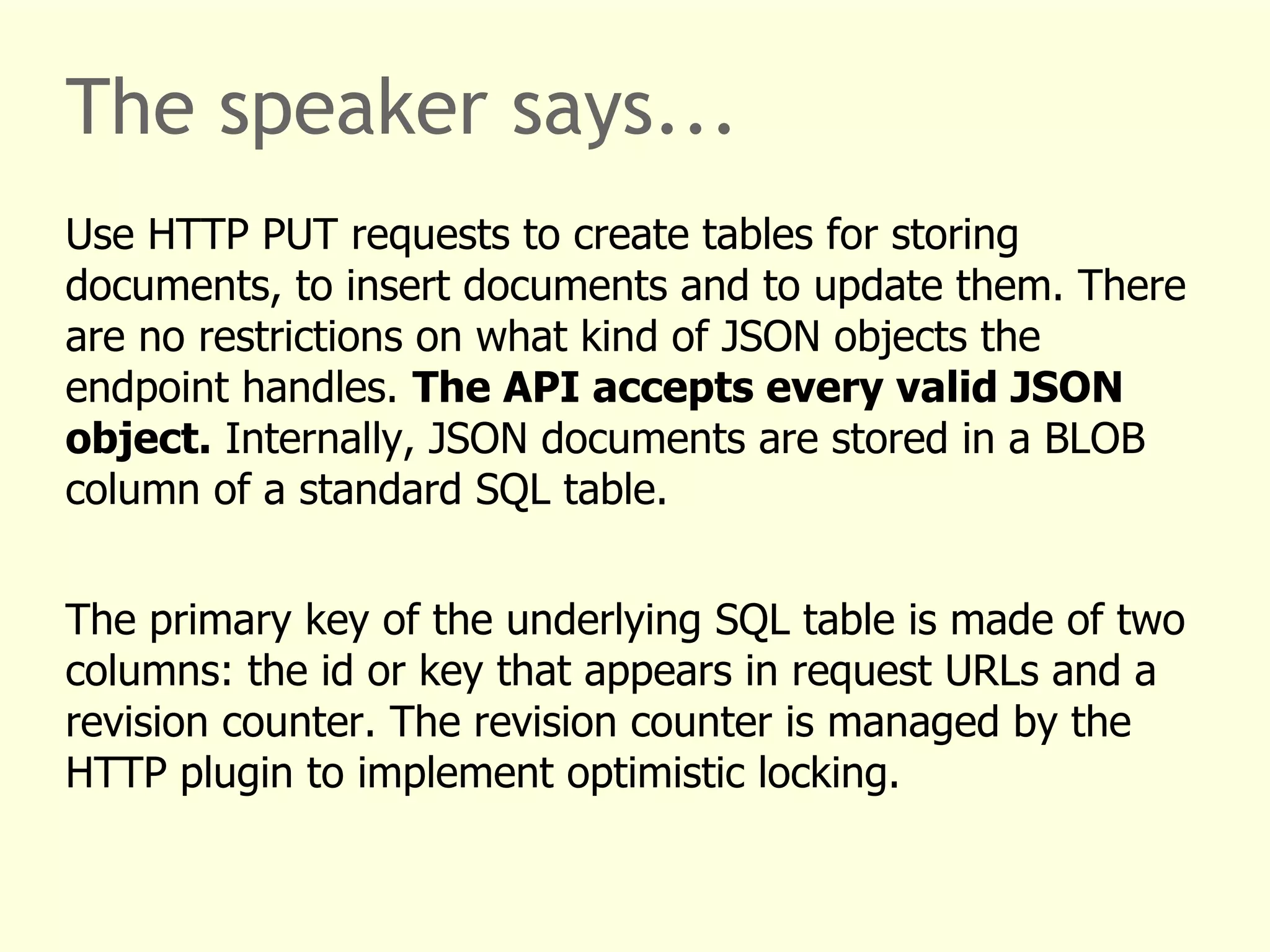 The speaker says... 
Use HTTP PUT requests to create tables for storing 
documents, to insert documents and to update them. There 
are no restrictions on what kind of JSON objects the 
endpoint handles. The API accepts every valid JSON 
object. Internally, JSON documents are stored in a BLOB 
column of a standard SQL table. 
The primary key of the underlying SQL table is made of two 
columns: the id or key that appears in request URLs and a 
revision counter. The revision counter is managed by the 
HTTP plugin to implement optimistic locking. 
 