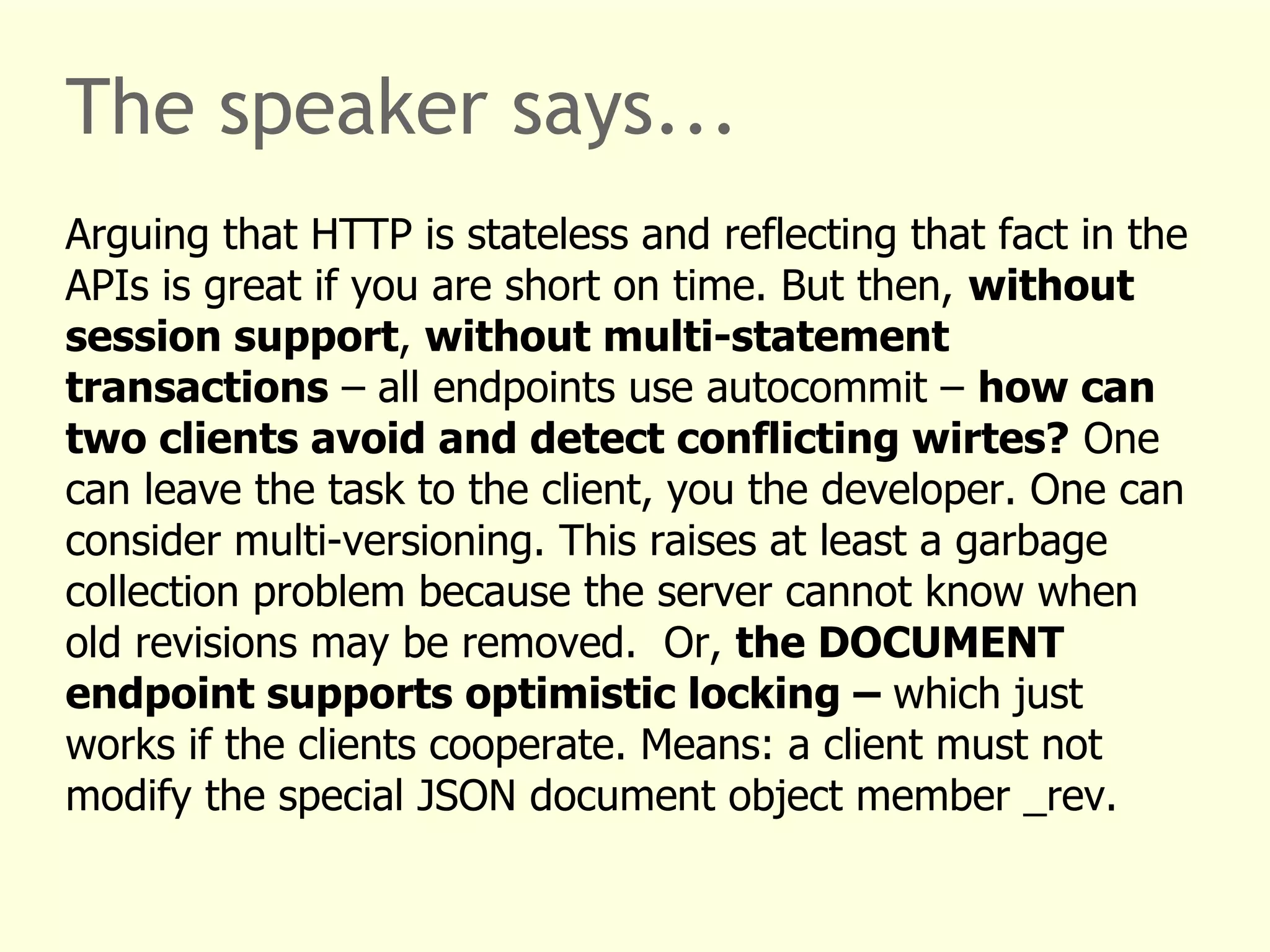 The speaker says... 
Arguing that HTTP is stateless and reflecting that fact in the 
APIs is great if you are short on time. But then, without 
session support, without multi-statement 
transactions – all endpoints use autocommit – how can 
two clients avoid and detect conflicting wirtes? One 
can leave the task to the client, you the developer. One can 
consider multi-versioning. This raises at least a garbage 
collection problem because the server cannot know when 
old revisions may be removed. Or, the DOCUMENT 
endpoint supports optimistic locking – which just 
works if the clients cooperate. Means: a client must not 
modify the special JSON document object member _rev. 
 