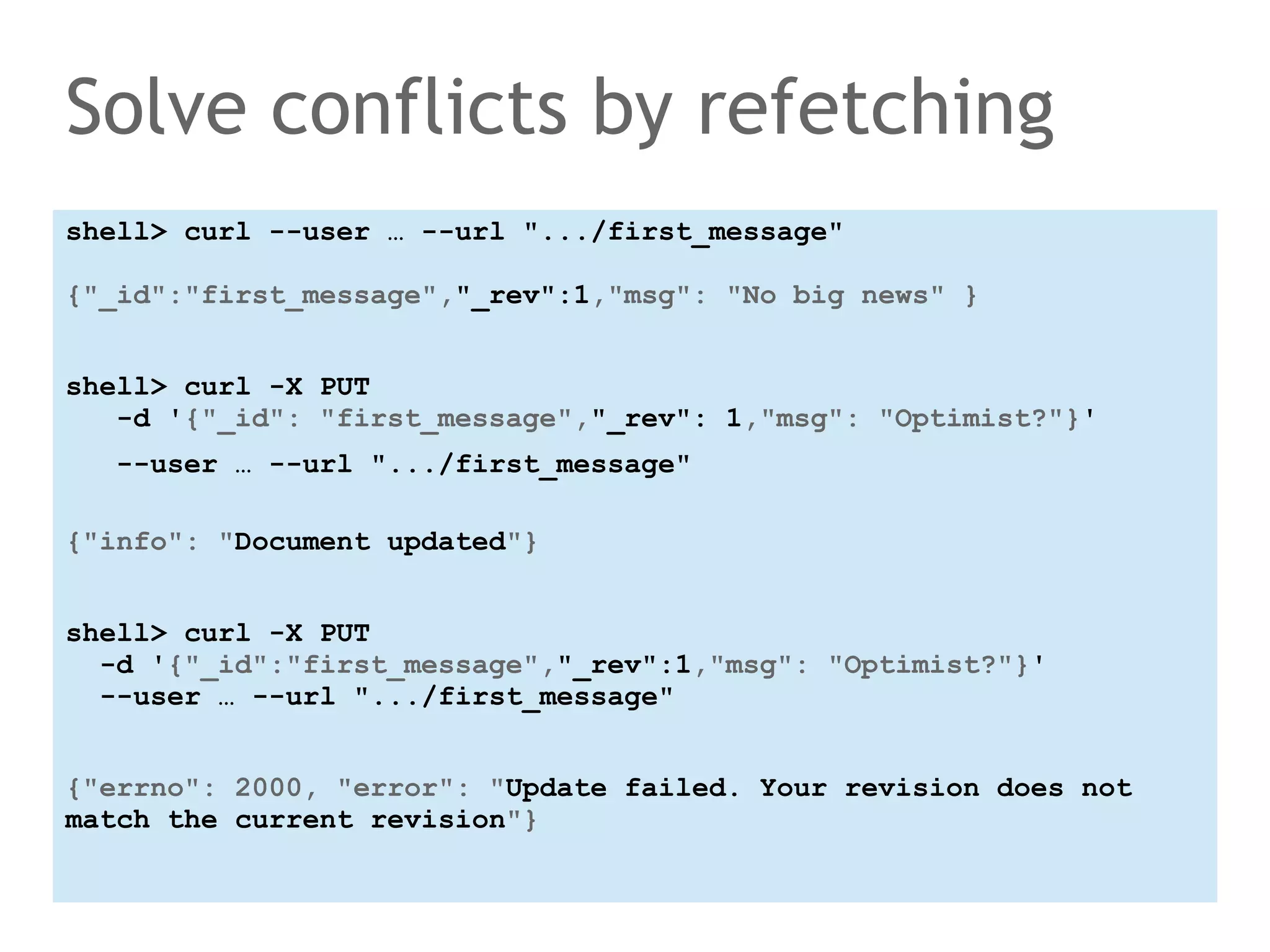 Solve conflicts by refetching 
shell> curl --user … --url ".../first_message" 
{"_id":"first_message","_rev":1,"msg": "No big news" } 
shell> curl -X PUT 
-d '{"_id": "first_message","_rev": 1,"msg": "Optimist?"}' 
--user … --url ".../first_message" 
{"info": "Document updated"} 
shell> curl -X PUT 
-d '{"_id":"first_message","_rev":1,"msg": "Optimist?"}' 
--user … --url ".../first_message" 
{"errno": 2000, "error": "Update failed. Your revision does not 
match the current revision"} 
 