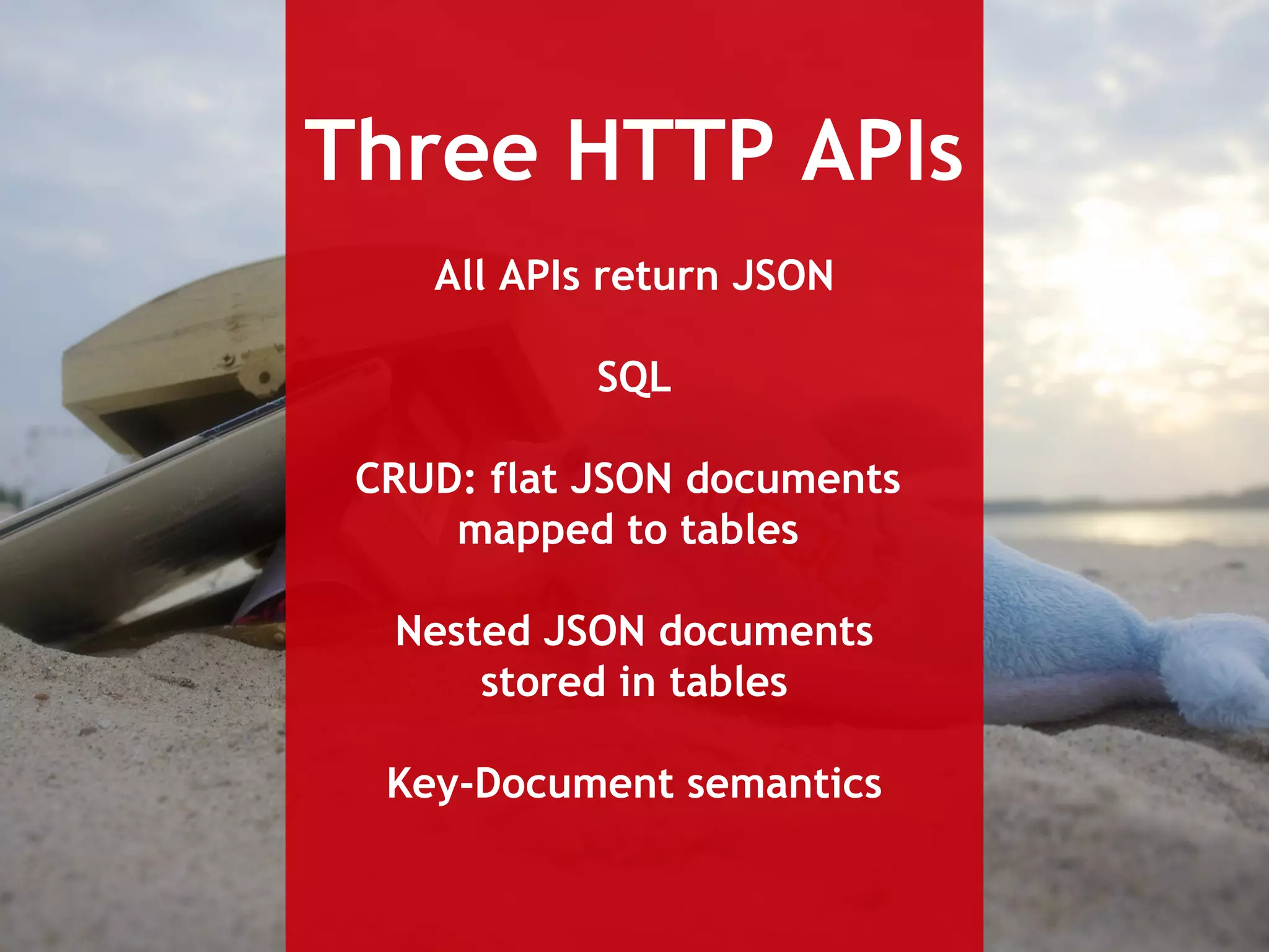 Three HTTP APIs 
All APIs return JSON 
SQL 
CRUD: flat JSON documents 
mapped to tables 
Nested JSON documents 
stored in tables 
Key-Document semantics 
 