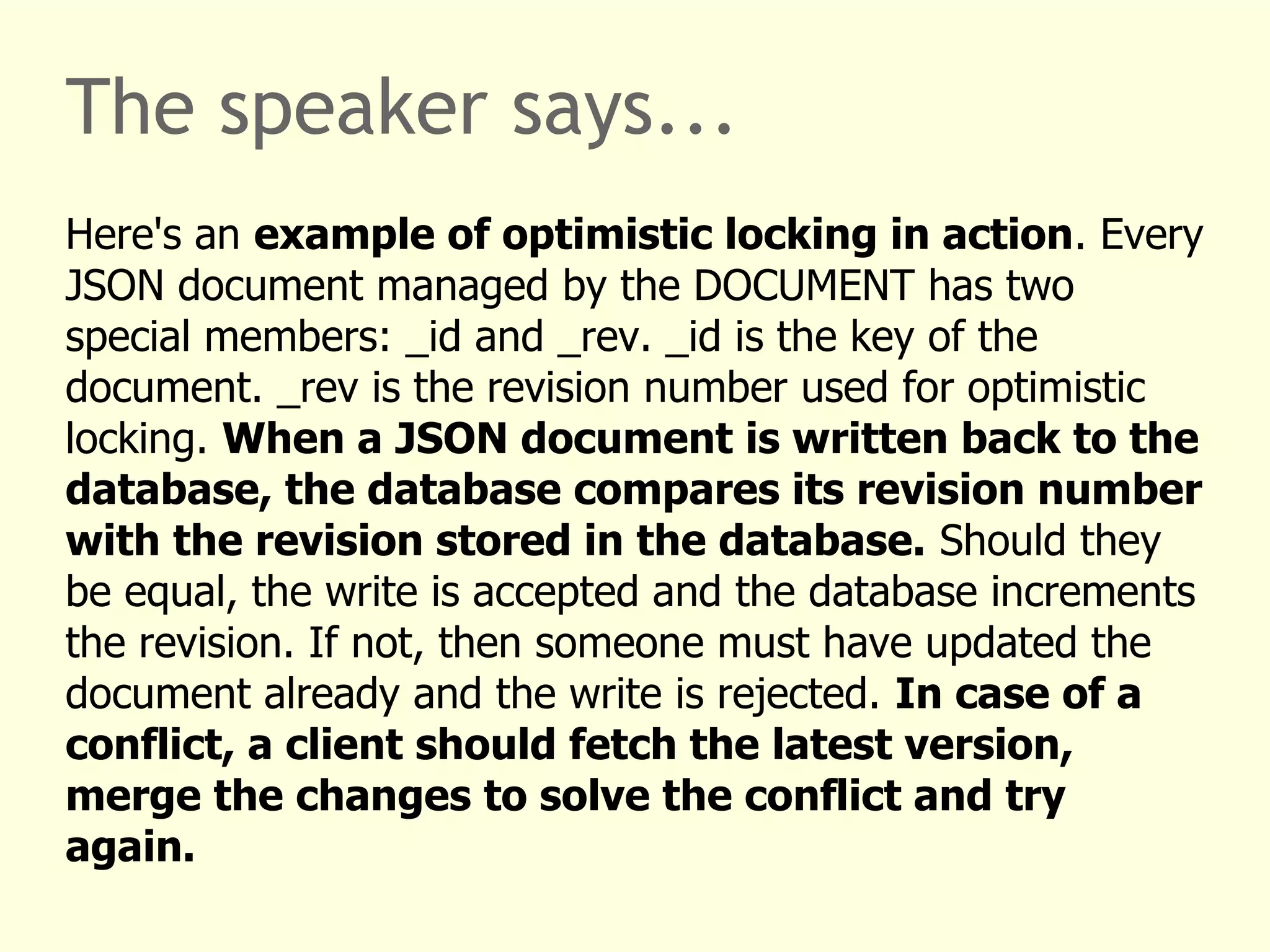 The speaker says... 
Here's an example of optimistic locking in action. Every 
JSON document managed by the DOCUMENT has two 
special members: _id and _rev. _id is the key of the 
document. _rev is the revision number used for optimistic 
locking. When a JSON document is written back to the 
database, the database compares its revision number 
with the revision stored in the database. Should they 
be equal, the write is accepted and the database increments 
the revision. If not, then someone must have updated the 
document already and the write is rejected. In case of a 
conflict, a client should fetch the latest version, 
merge the changes to solve the conflict and try 
again. 
 
