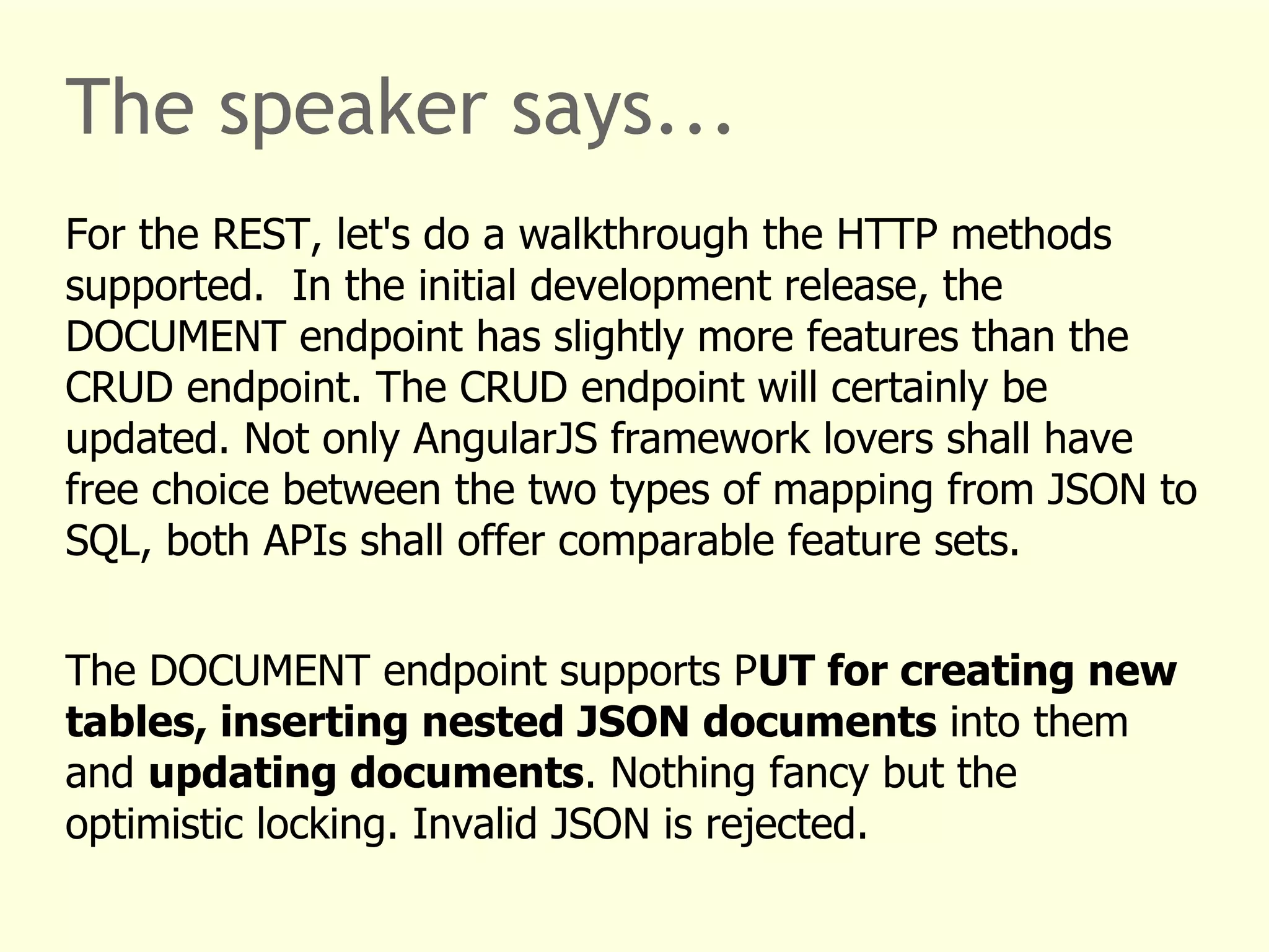 The speaker says... 
For the REST, let's do a walkthrough the HTTP methods 
supported. In the initial development release, the 
DOCUMENT endpoint has slightly more features than the 
CRUD endpoint. The CRUD endpoint will certainly be 
updated. Not only AngularJS framework lovers shall have 
free choice between the two types of mapping from JSON to 
SQL, both APIs shall offer comparable feature sets. 
The DOCUMENT endpoint supports PUT for creating new 
tables, inserting nested JSON documents into them 
and updating documents. Nothing fancy but the 
optimistic locking. Invalid JSON is rejected. 
 