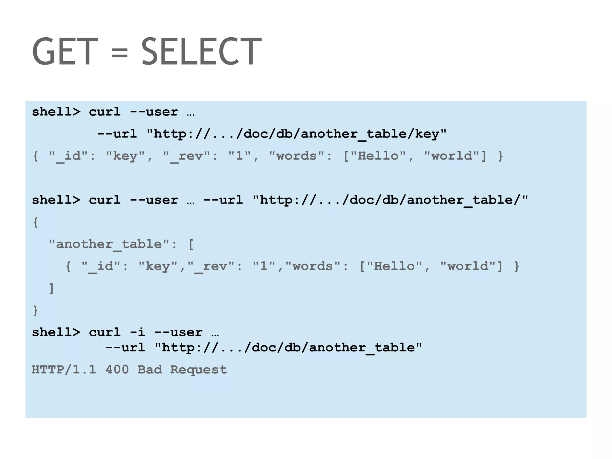 GET = SELECT 
shell> curl --user … 
--url "http://.../doc/db/another_table/key" 
{ "_id": "key", "_rev": "1", "words": ["Hello", "world"] } 
shell> curl --user … --url "http://.../doc/db/another_table/" 
{ 
"another_table": [ 
{ "_id": "key","_rev": "1","words": ["Hello", "world"] } 
] 
} 
shell> curl -i --user … 
--url "http://.../doc/db/another_table" 
HTTP/1.1 400 Bad Request 
 