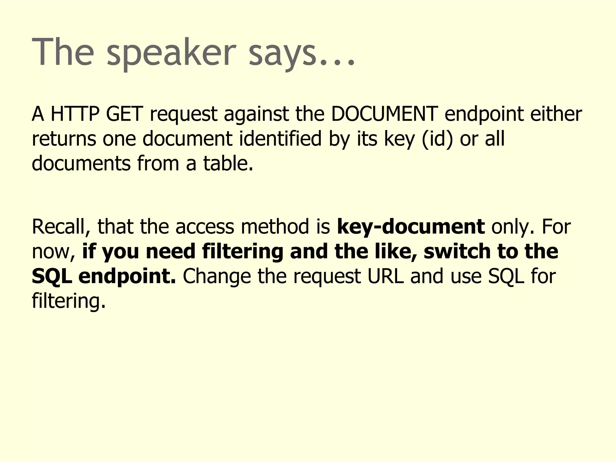 The speaker says... 
A HTTP GET request against the DOCUMENT endpoint either 
returns one document identified by its key (id) or all 
documents from a table. 
Recall, that the access method is key-document only. For 
now, if you need filtering and the like, switch to the 
SQL endpoint. Change the request URL and use SQL for 
filtering. 
 