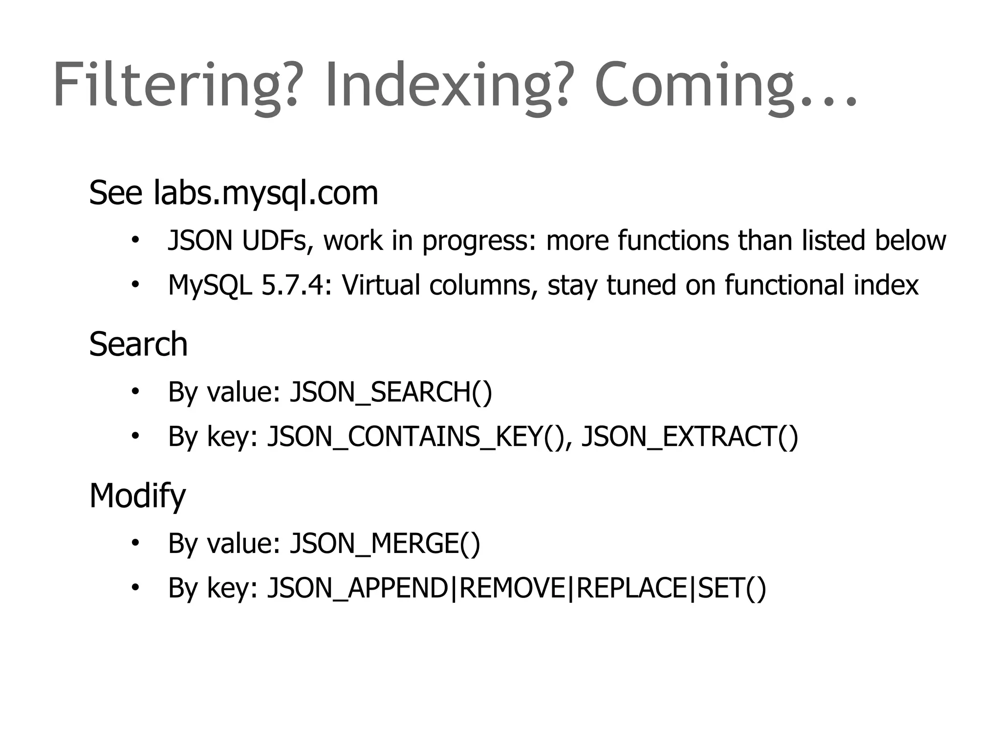 Filtering? Indexing? Coming... 
See labs.mysql.com 
• JSON UDFs, work in progress: more functions than listed below 
• MySQL 5.7.4: Virtual columns, stay tuned on functional index 
Search 
• By value: JSON_SEARCH() 
• By key: JSON_CONTAINS_KEY(), JSON_EXTRACT() 
Modify 
• By value: JSON_MERGE() 
• By key: JSON_APPEND|REMOVE|REPLACE|SET() 
 