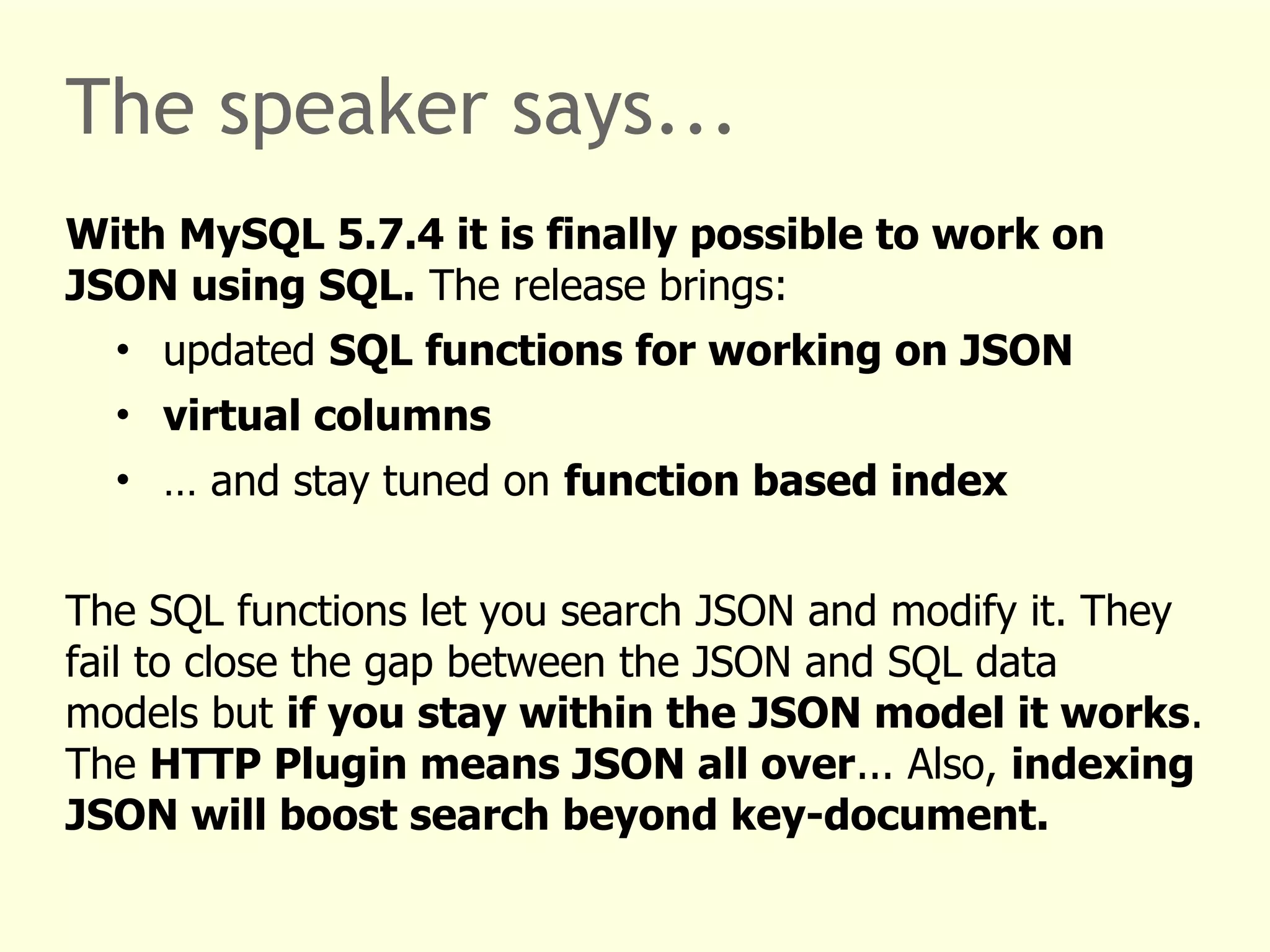 The speaker says... 
With MySQL 5.7.4 it is finally possible to work on 
JSON using SQL. The release brings: 
• updated SQL functions for working on JSON 
• virtual columns 
• … and stay tuned on function based index 
The SQL functions let you search JSON and modify it. They 
fail to close the gap between the JSON and SQL data 
models but if you stay within the JSON model it works. 
The HTTP Plugin means JSON all over... Also, indexing 
JSON will boost search beyond key-document. 
 