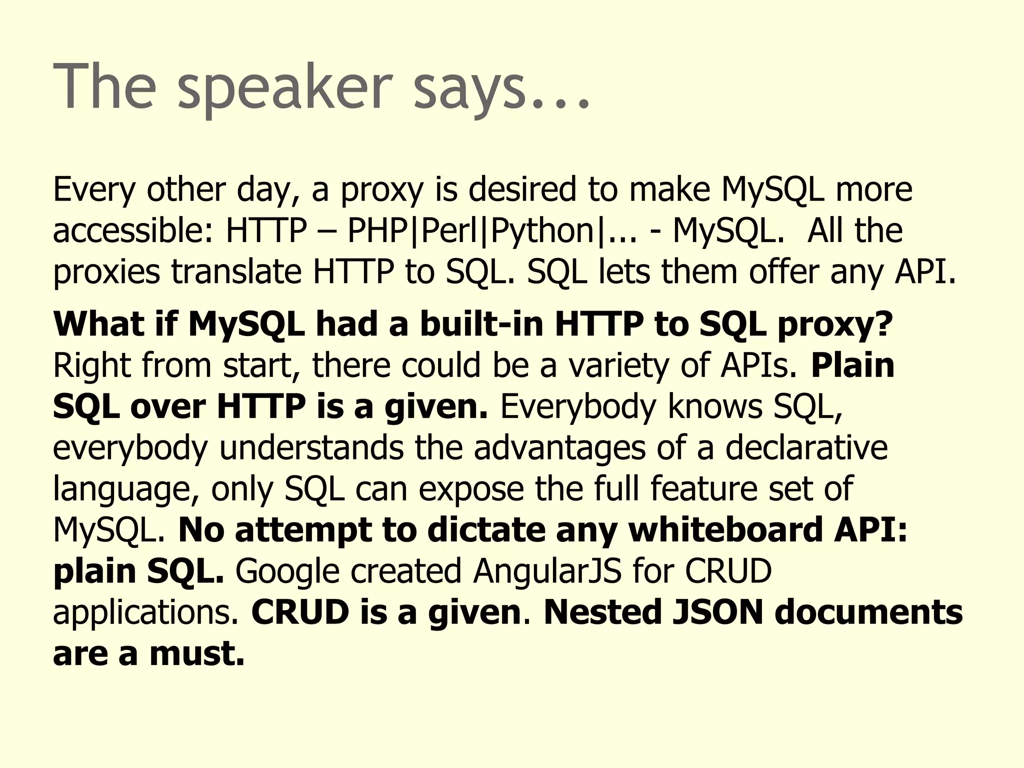The speaker says... 
Every other day, a proxy is desired to make MySQL more 
accessible: HTTP – PHP|Perl|Python|... - MySQL. All the 
proxies translate HTTP to SQL. SQL lets them offer any API. 
What if MySQL had a built-in HTTP to SQL proxy? 
Right from start, there could be a variety of APIs. Plain 
SQL over HTTP is a given. Everybody knows SQL, 
everybody understands the advantages of a declarative 
language, only SQL can expose the full feature set of 
MySQL. No attempt to dictate any whiteboard API: 
plain SQL. Google created AngularJS for CRUD 
applications. CRUD is a given. Nested JSON documents 
are a must. 
 