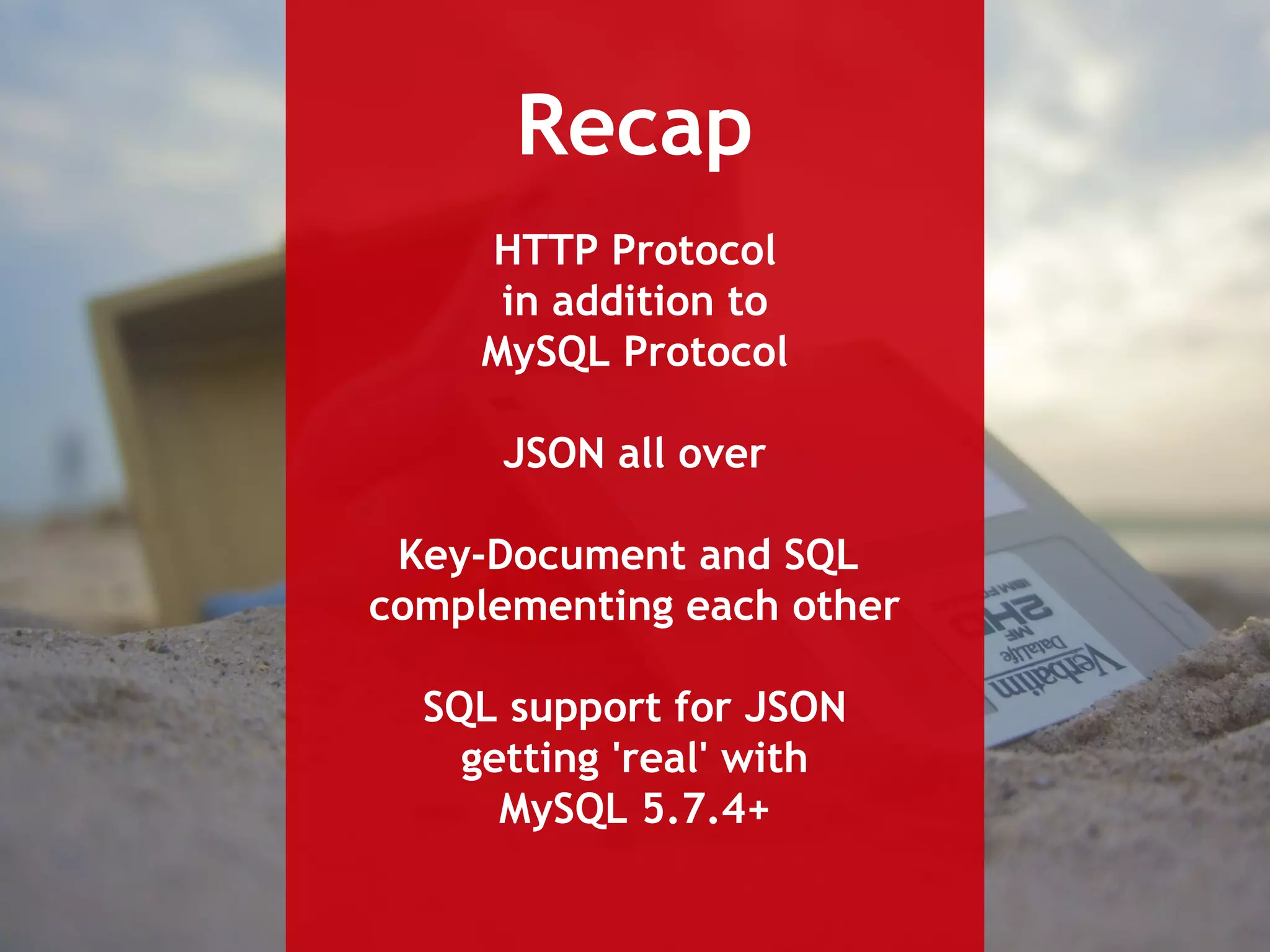 Recap 
HTTP Protocol 
in addition to 
MySQL Protocol 
JSON all over 
Key-Document and SQL 
complementing each other 
SQL support for JSON 
getting 'real' with 
MySQL 5.7.4+ 
 