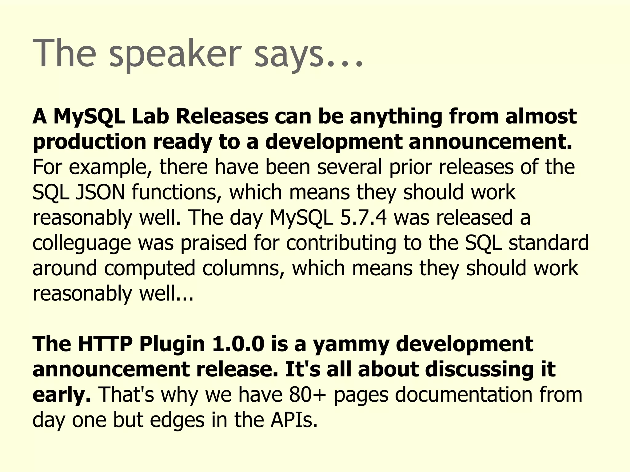 The speaker says... 
A MySQL Lab Releases can be anything from almost 
production ready to a development announcement. 
For example, there have been several prior releases of the 
SQL JSON functions, which means they should work 
reasonably well. The day MySQL 5.7.4 was released a 
colleguage was praised for contributing to the SQL standard 
around computed columns, which means they should work 
reasonably well... 
The HTTP Plugin 1.0.0 is a yammy development 
announcement release. It's all about discussing it 
early. That's why we have 80+ pages documentation from 
day one but edges in the APIs. 
 