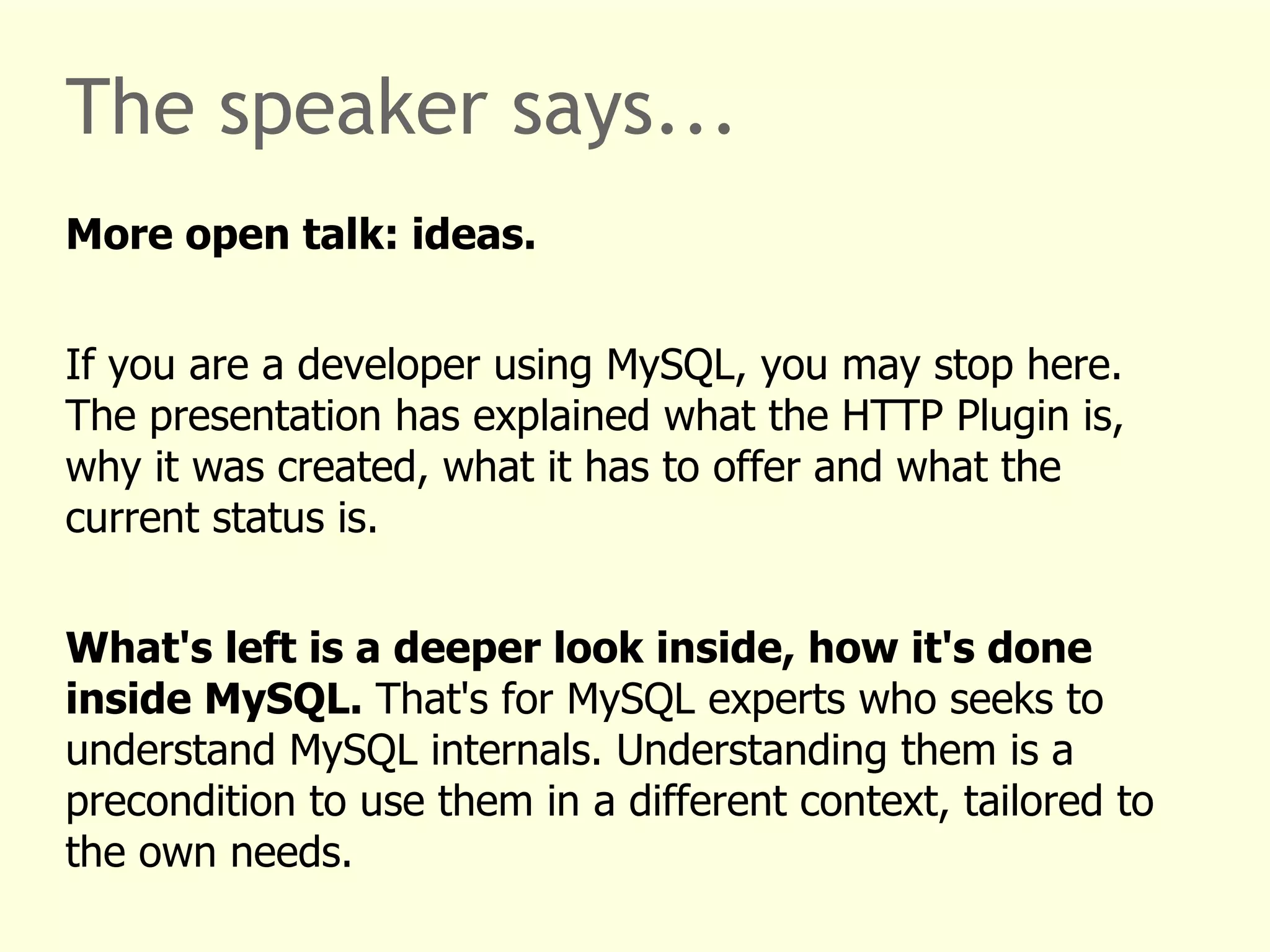 The speaker says... 
More open talk: ideas. 
If you are a developer using MySQL, you may stop here. 
The presentation has explained what the HTTP Plugin is, 
why it was created, what it has to offer and what the 
current status is. 
What's left is a deeper look inside, how it's done 
inside MySQL. That's for MySQL experts who seeks to 
understand MySQL internals. Understanding them is a 
precondition to use them in a different context, tailored to 
the own needs. 
 