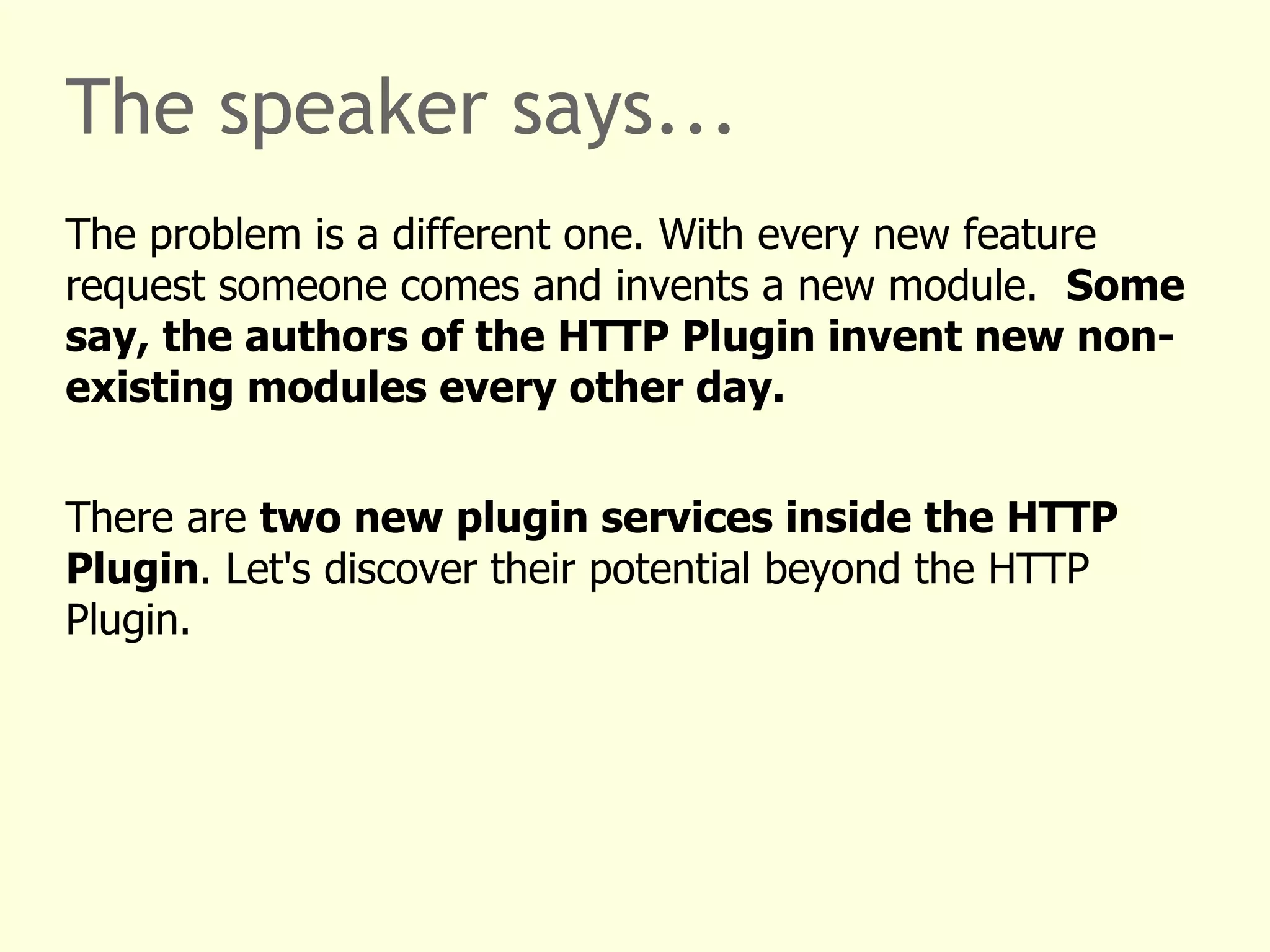 The speaker says... 
The problem is a different one. With every new feature 
request someone comes and invents a new module. Some 
say, the authors of the HTTP Plugin invent new non-existing 
modules every other day. 
There are two new plugin services inside the HTTP 
Plugin. Let's discover their potential beyond the HTTP 
Plugin. 
 