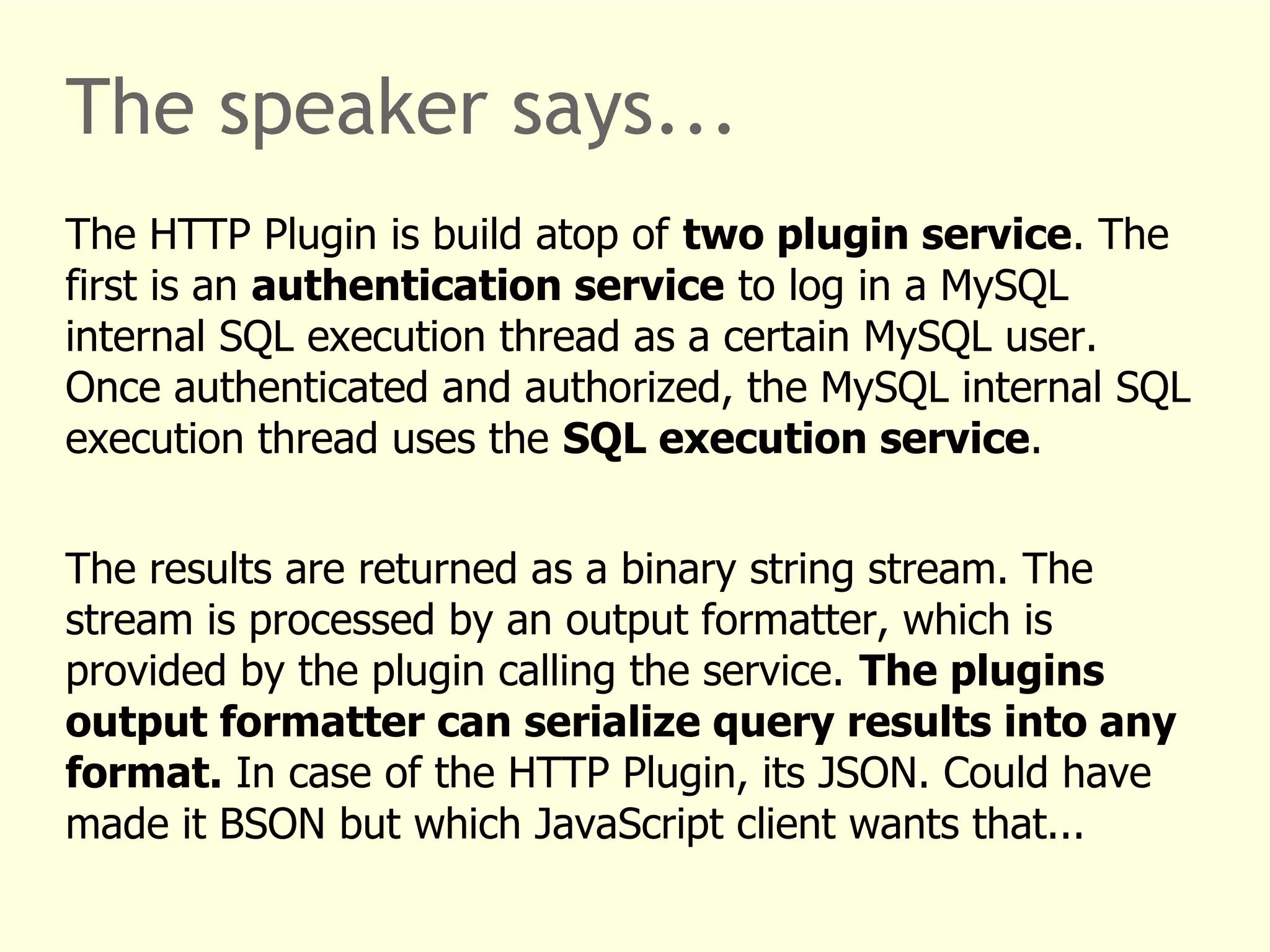 The speaker says... 
The HTTP Plugin is build atop of two plugin service. The 
first is an authentication service to log in a MySQL 
internal SQL execution thread as a certain MySQL user. 
Once authenticated and authorized, the MySQL internal SQL 
execution thread uses the SQL execution service. 
The results are returned as a binary string stream. The 
stream is processed by an output formatter, which is 
provided by the plugin calling the service. The plugins 
output formatter can serialize query results into any 
format. In case of the HTTP Plugin, its JSON. Could have 
made it BSON but which JavaScript client wants that... 
 