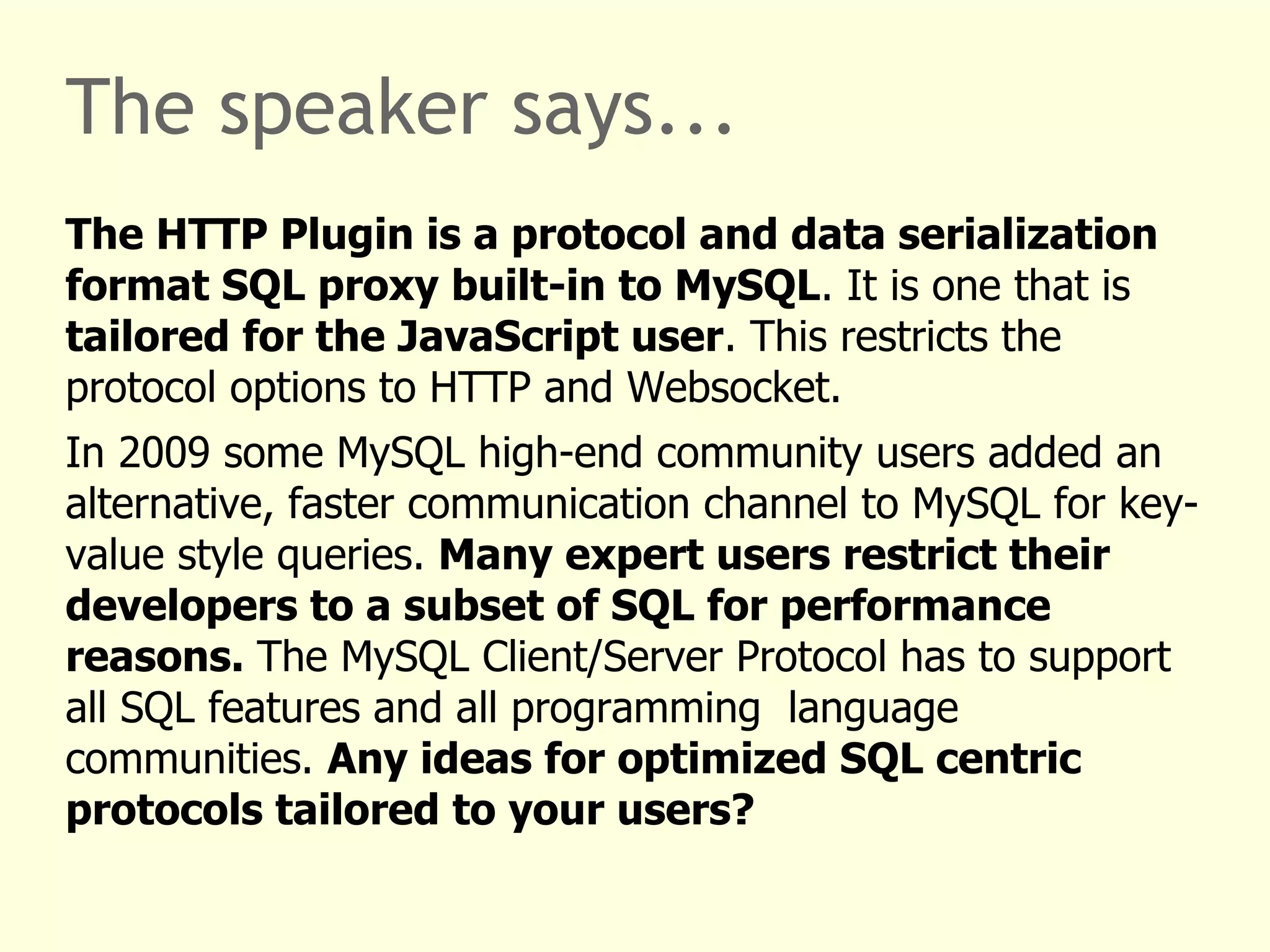 The speaker says... 
The HTTP Plugin is a protocol and data serialization 
format SQL proxy built-in to MySQL. It is one that is 
tailored for the JavaScript user. This restricts the 
protocol options to HTTP and Websocket. 
In 2009 some MySQL high-end community users added an 
alternative, faster communication channel to MySQL for key-value 
style queries. Many expert users restrict their 
developers to a subset of SQL for performance 
reasons. The MySQL Client/Server Protocol has to support 
all SQL features and all programming language 
communities. Any ideas for optimized SQL centric 
protocols tailored to your users? 
 