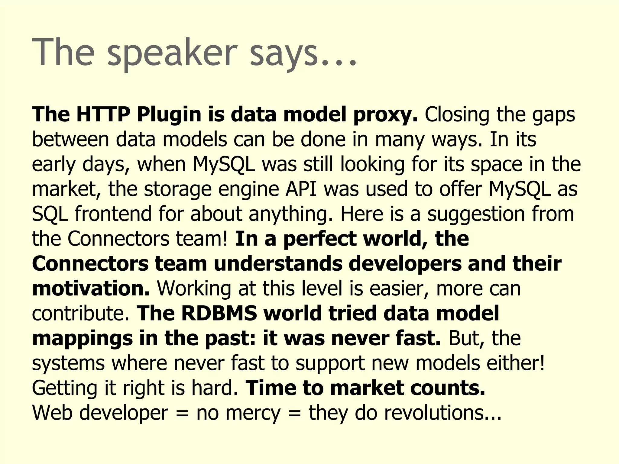 The speaker says... 
The HTTP Plugin is data model proxy. Closing the gaps 
between data models can be done in many ways. In its 
early days, when MySQL was still looking for its space in the 
market, the storage engine API was used to offer MySQL as 
SQL frontend for about anything. Here is a suggestion from 
the Connectors team! In a perfect world, the 
Connectors team understands developers and their 
motivation. Working at this level is easier, more can 
contribute. The RDBMS world tried data model 
mappings in the past: it was never fast. But, the 
systems where never fast to support new models either! 
Getting it right is hard. Time to market counts. 
Web developer = no mercy = they do revolutions... 
 