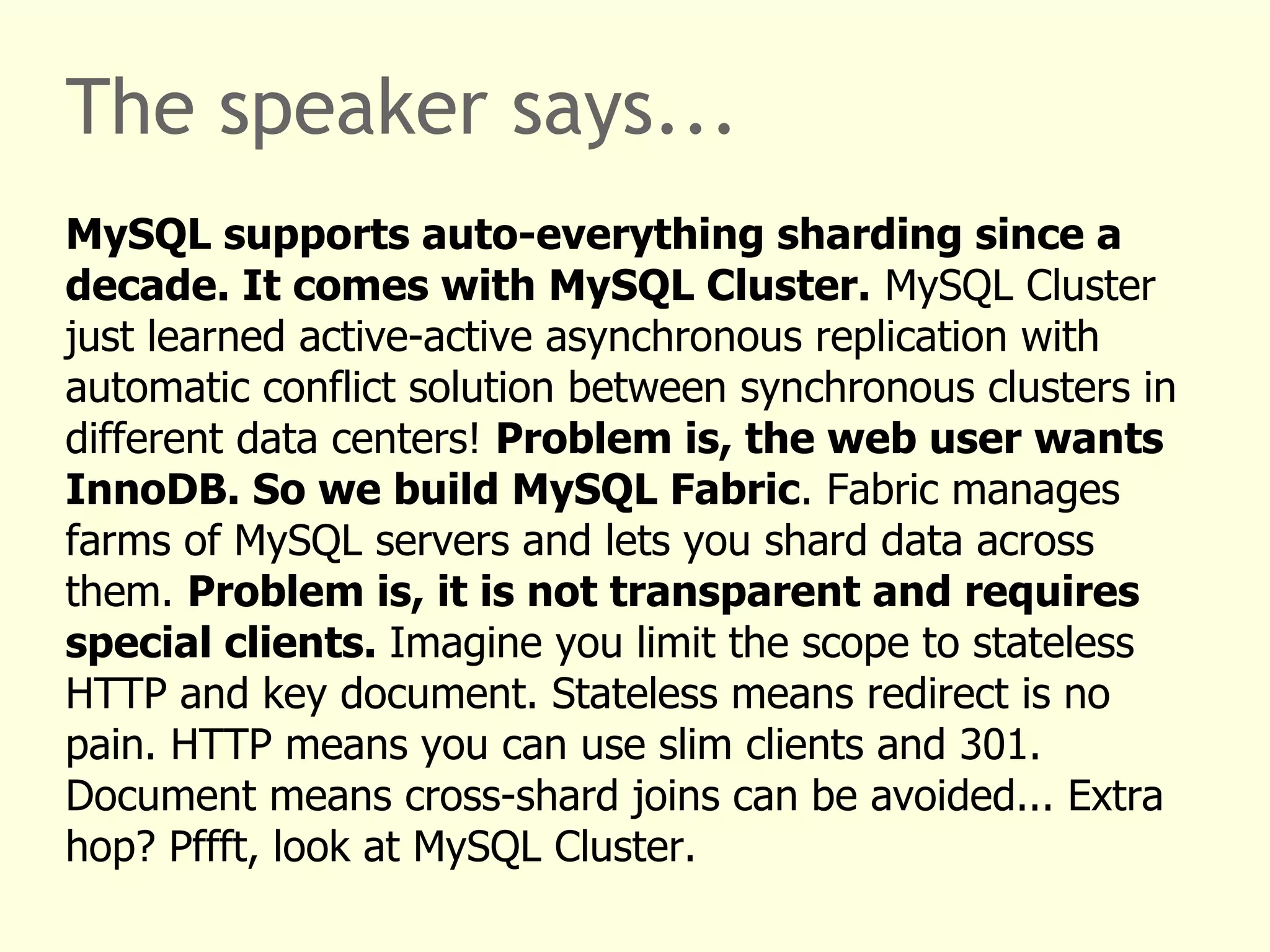 The speaker says... 
MySQL supports auto-everything sharding since a 
decade. It comes with MySQL Cluster. MySQL Cluster 
just learned active-active asynchronous replication with 
automatic conflict solution between synchronous clusters in 
different data centers! Problem is, the web user wants 
InnoDB. So we build MySQL Fabric. Fabric manages 
farms of MySQL servers and lets you shard data across 
them. Problem is, it is not transparent and requires 
special clients. Imagine you limit the scope to stateless 
HTTP and key document. Stateless means redirect is no 
pain. HTTP means you can use slim clients and 301. 
Document means cross-shard joins can be avoided... Extra 
hop? Pffft, look at MySQL Cluster. 
 