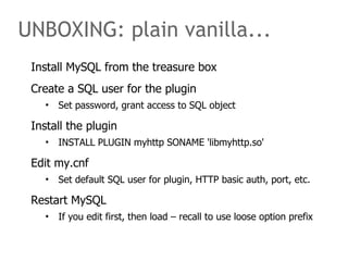 UNBOXING: plain vanilla... 
Install MySQL from the treasure box 
Create a SQL user for the plugin 
• Set password, grant access to SQL object 
Install the plugin 
• INSTALL PLUGIN myhttp SONAME 'libmyhttp.so' 
Edit my.cnf 
• Set default SQL user for plugin, HTTP basic auth, port, etc. 
Restart MySQL 
• If you edit first, then load – recall to use loose option prefix 
 