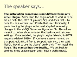 The speaker says... 
The installation procedure is not different from any 
other plugin. Some stuff the plugin needs to work is to be 
set up first. The HTTP plugin runs SQL and does that – by 
default – as a certain user. Create that user. Personally, I 
prefer loading the plugin in the next step before making 
changes to the MySQL Server configuration file. This allows 
me not to bother about a server that barks about unkown 
settings. Once installed, the plugin begins listening to HTTP 
requests (default 8080). If you have a server running on 
that port, edit my.cnf first to set port, user etc., then start 
MySQL. Recall to use the „loose“ prefix trick. Then install the 
Plugin. The manual has the details... We get back to 
settings in the usage section after: how it works (now). 
 