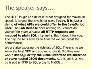 The speaker says... 
The HTTP Plugin Lab Release is not designed for maximum 
speed. It targets the JavaScript user. Today, it is just a 
demo of what APIs we could offer to the JavaScript 
user. The Lab Release does nothing you cannot do 
yourself for years already: all HTTP requests are 
mapped to plain SQL internally. But it does it for you. 
The day the APIs have been finalized we can boost the 
performance. 
We are also exposing the richness of SQL. There is no we 
know the best ORM and you must love it. Did they ever 
work? Use SQL or try the CRUD interface we sketched 
or store nested JSON documents. At this point, all we 
do is add a HTTP to SQL proxy to MySQL... 
 