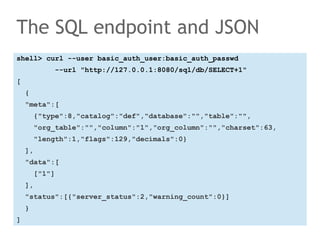 The SQL endpoint and JSON 
shell> curl --user basic_auth_user:basic_auth_passwd 
--url "http://127.0.0.1:8080/sql/db/SELECT+1" 
[ 
{ 
"meta":[ 
{"type":8,"catalog":"def","database":"","table":"", 
"org_table":"","column":"1","org_column":"","charset":63, 
"length":1,"flags":129,"decimals":0} 
], 
"data":[ 
["1"] 
], 
"status":[{"server_status":2,"warning_count":0}] 
} 
] 
 