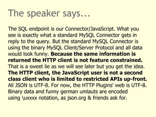 The speaker says... 
The SQL endpoint is our Connector/JavaScript. What you 
see is exactly what a standard MySQL Connector gets in 
reply to the query. But the standard MySQL Connector is 
using the binary MySQL Client/Server Protocol and all data 
would look funny. Because the same information is 
returned the HTTP client is not feature constrained. 
That is a sweet lie as we will see later but you get the idea. 
The HTTP client, the JavaScript user is not a second 
class client who is limited to restricted APIs up-front. 
All JSON is UTF-8. For now, the HTTP Plugins' web is UTF-8. 
Binary data and funny german umlauts are encoded 
using uxxxx notation, as json.org & friends ask for. 
 