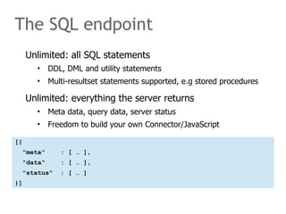 The SQL endpoint 
Unlimited: all SQL statements 
• DDL, DML and utility statements 
• Multi-resultset statements supported, e.g stored procedures 
Unlimited: everything the server returns 
• Meta data, query data, server status 
• Freedom to build your own Connector/JavaScript 
[{ 
"meta" : [ … ], 
"data" : [ … ], 
"status" : [ … ] 
}] 
 