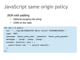 JavaScript same origin policy 
JSON with padding 
• Optional escaping into string 
• CORS on the radar 
var ret = $.ajax({ 
url: ".../sql/db/SELECT%20'Hello world!'%20FROM%20DUAL", 
type: "GET", 
username: "basic_auth_user", password: "basic_auth_passwd", 
dataType : "jsonp", jsonp: "jsonp", 
success: function( json ) { 
alert("First row: " + json[0].data[0]); 
}, 
}); 
 