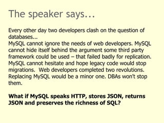 The speaker says... 
Every other day two developers clash on the question of 
databases... 
MySQL cannot ignore the needs of web developers. MySQL 
cannot hide itself behind the argument some third party 
framework could be used – that failed badly for replication. 
MySQL cannot hesitate and hope legacy code would stop 
migrations. Web developers completed two revolutions. 
Replacing MySQL would be a minor one. DBAs won't stop 
them. 
What if MySQL speaks HTTP, stores JSON, returns 
JSON and preserves the richness of SQL? 
 