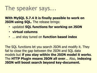 The speaker says... 
With MySQL 5.7.4 it is finally possible to work on 
JSON using SQL. The release brings: 
• updated SQL functions for working on JSON 
• virtual columns 
• … and stay tuned on function based index 
The SQL functions let you search JSON and modify it. They 
fail to close the gap between the JSON and SQL data 
models but if you stay within the JSON model it works. 
The HTTP Plugin means JSON all over... Also, indexing 
JSON will boost search beyond key-document. 
 