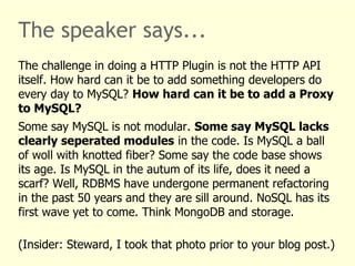 The speaker says... 
The challenge in doing a HTTP Plugin is not the HTTP API 
itself. How hard can it be to add something developers do 
every day to MySQL? How hard can it be to add a Proxy 
to MySQL? 
Some say MySQL is not modular. Some say MySQL lacks 
clearly seperated modules in the code. Is MySQL a ball 
of woll with knotted fiber? Some say the code base shows 
its age. Is MySQL in the autum of its life, does it need a 
scarf? Well, RDBMS have undergone permanent refactoring 
in the past 50 years and they are sill around. NoSQL has its 
first wave yet to come. Think MongoDB and storage. 
(Insider: Steward, I took that photo prior to your blog post.) 
 