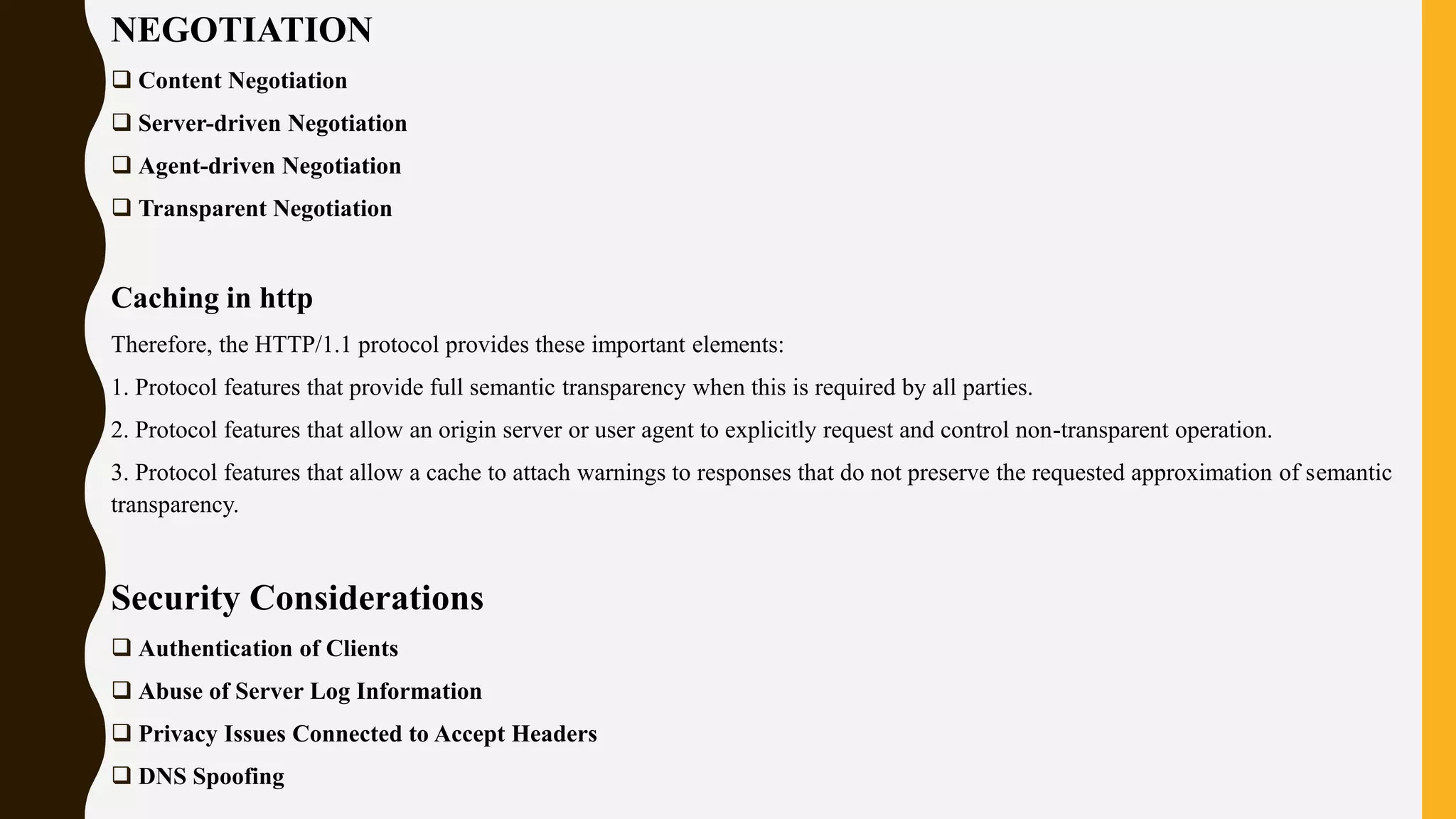 NEGOTIATION
 Content Negotiation
 Server-driven Negotiation
 Agent-driven Negotiation
 Transparent Negotiation
Caching in http
Therefore, the HTTP/1.1 protocol provides these important elements:
1. Protocol features that provide full semantic transparency when this is required by all parties.
2. Protocol features that allow an origin server or user agent to explicitly request and control non-transparent operation.
3. Protocol features that allow a cache to attach warnings to responses that do not preserve the requested approximation of semantic
transparency.
Security Considerations
 Authentication of Clients
 Abuse of Server Log Information
 Privacy Issues Connected to Accept Headers
 DNS Spoofing
 