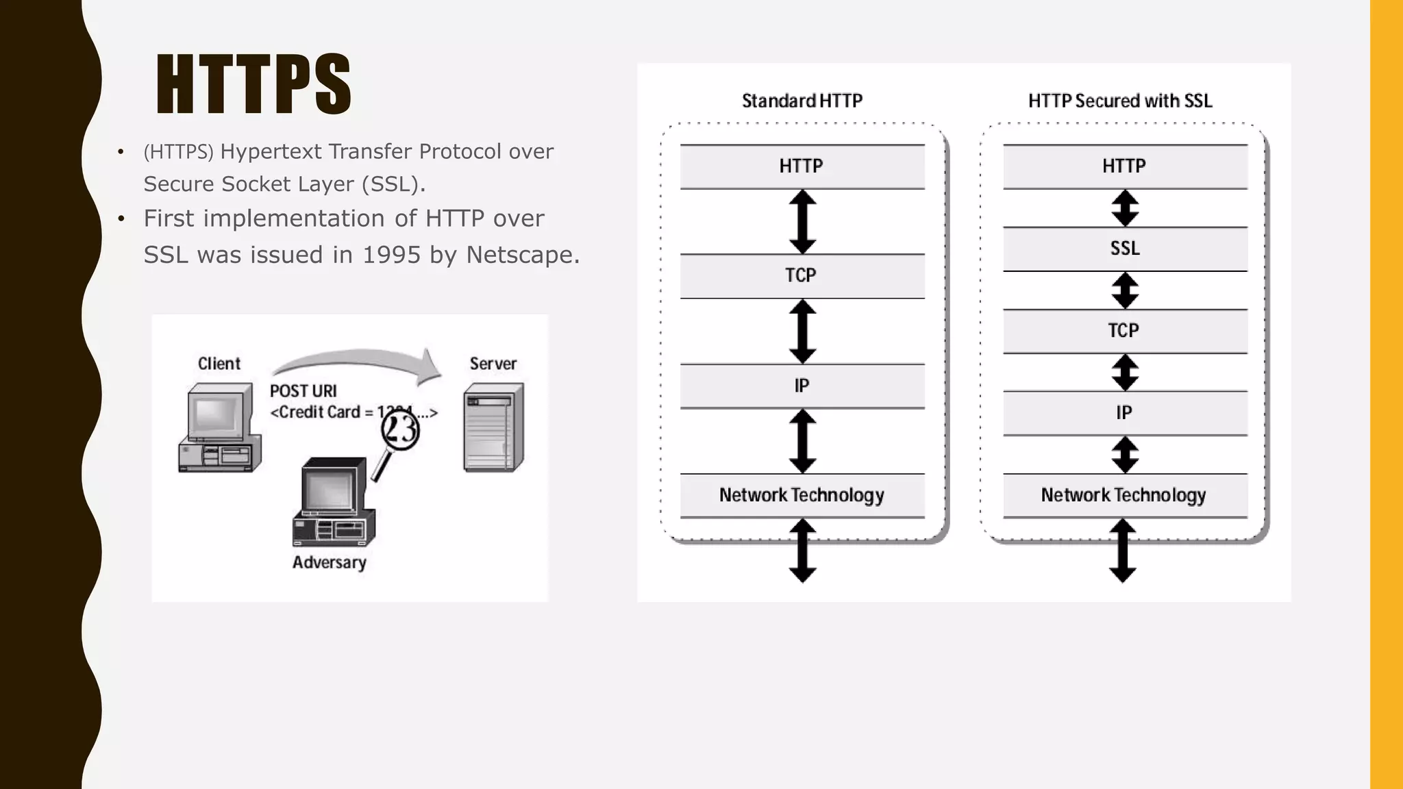• (HTTPS) Hypertext Transfer Protocol over
Secure Socket Layer (SSL).
• First implementation of HTTP over
SSL was issued in 1995 by Netscape.
HTTPS
 