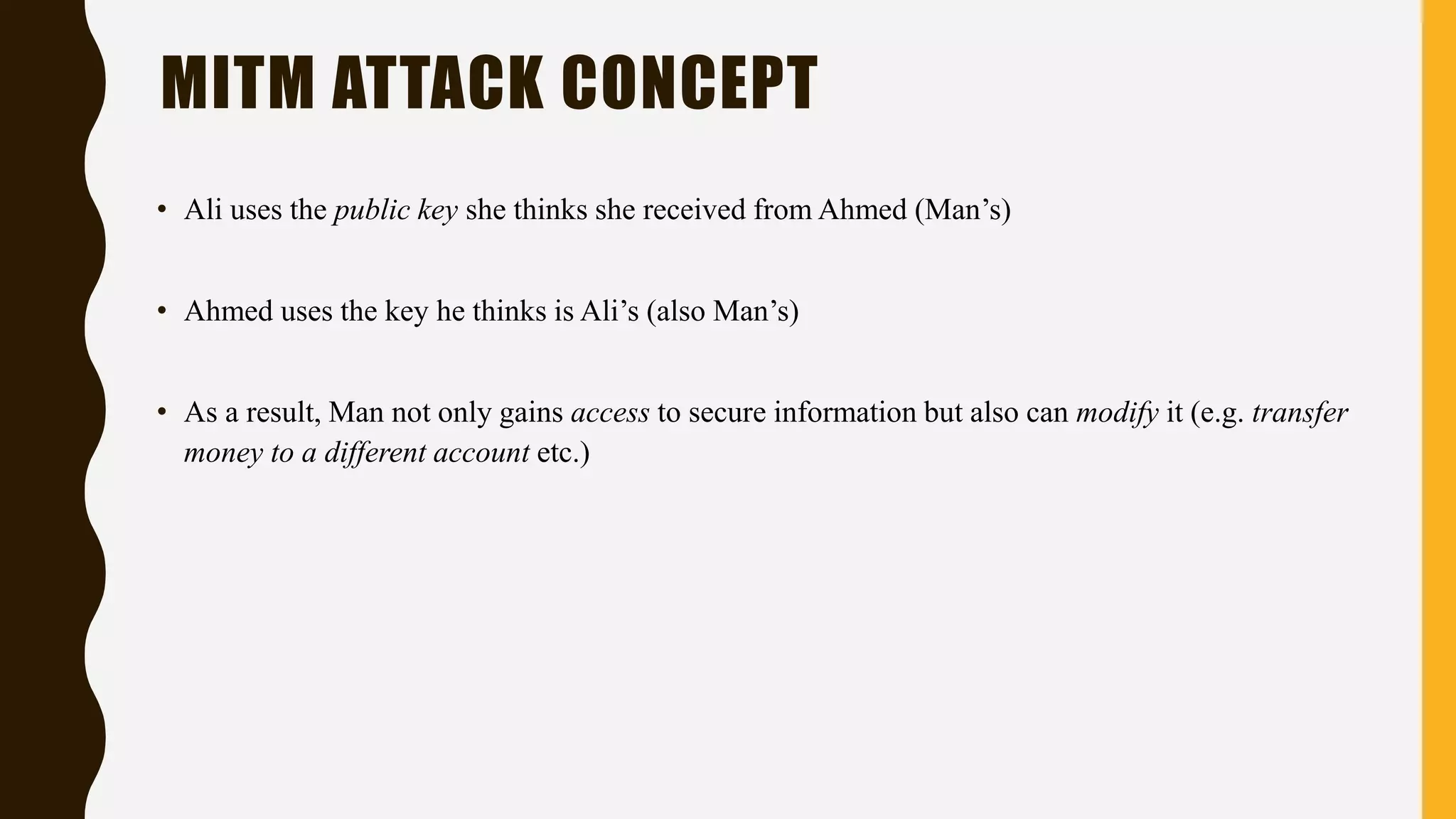 • Ali uses the public key she thinks she received from Ahmed (Man’s)
• Ahmed uses the key he thinks is Ali’s (also Man’s)
• As a result, Man not only gains access to secure information but also can modify it (e.g. transfer
money to a different account etc.)
MITM ATTACK CONCEPT
 
