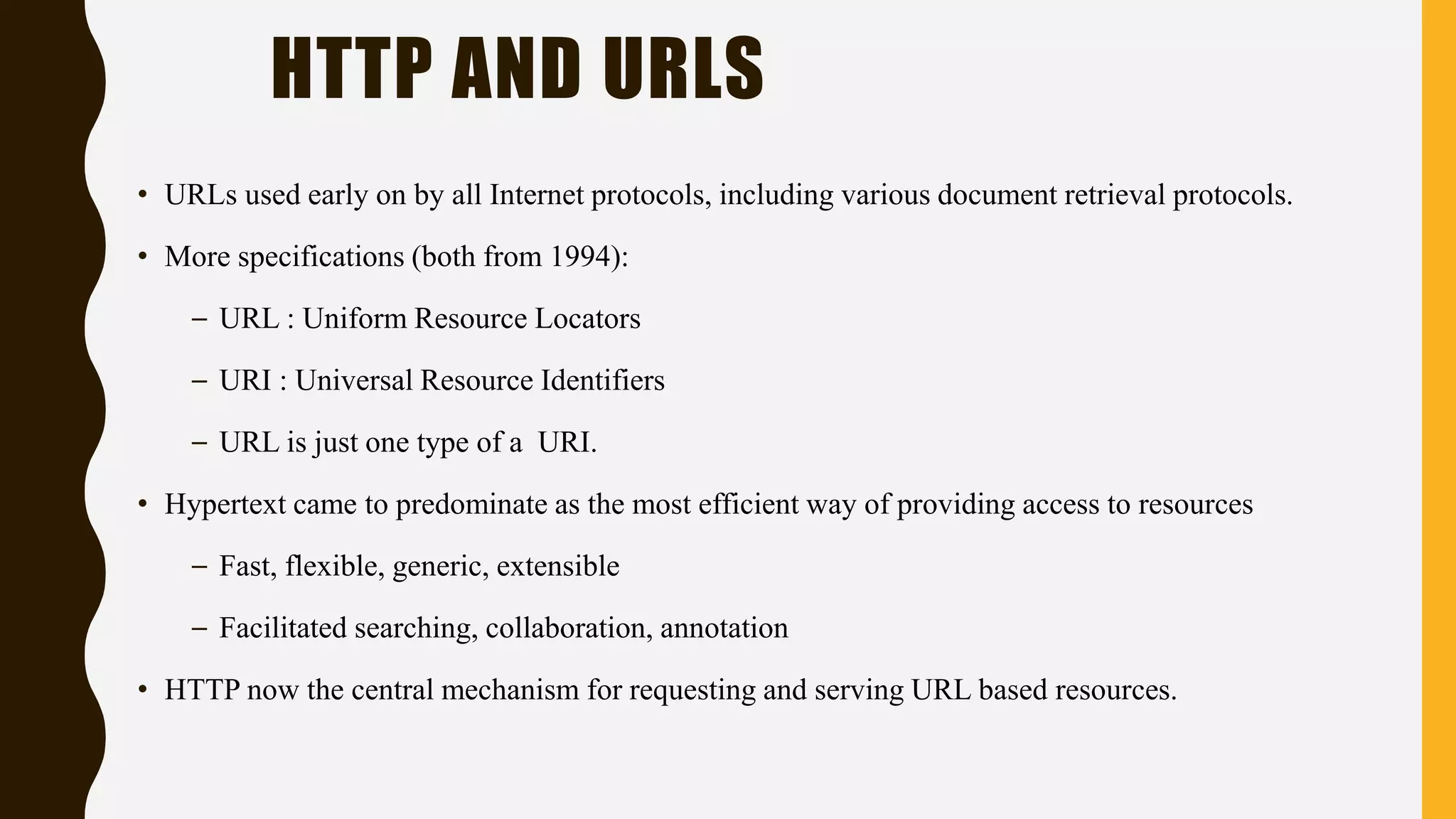 • URLs used early on by all Internet protocols, including various document retrieval protocols.
• More specifications (both from 1994):
– URL : Uniform Resource Locators
– URI : Universal Resource Identifiers
– URL is just one type of a URI.
• Hypertext came to predominate as the most efficient way of providing access to resources
– Fast, flexible, generic, extensible
– Facilitated searching, collaboration, annotation
• HTTP now the central mechanism for requesting and serving URL based resources.
HTTP AND URLS
 