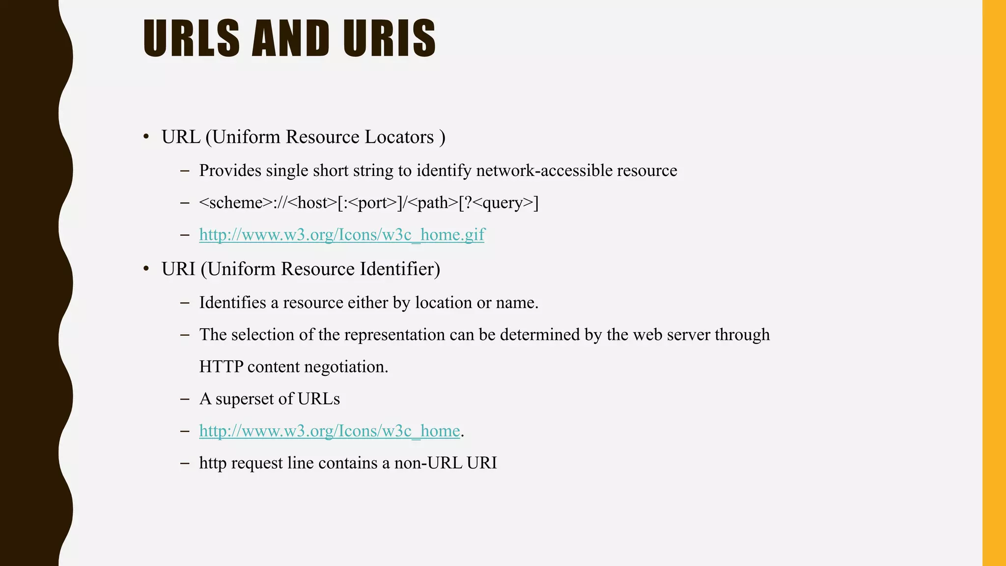 • URL (Uniform Resource Locators )
– Provides single short string to identify network-accessible resource
– <scheme>://<host>[:<port>]/<path>[?<query>]
– http://www.w3.org/Icons/w3c_home.gif
• URI (Uniform Resource Identifier)
– Identifies a resource either by location or name.
– The selection of the representation can be determined by the web server through
HTTP content negotiation.
– A superset of URLs
– http://www.w3.org/Icons/w3c_home.
– http request line contains a non-URL URI
URLS AND URIS
 