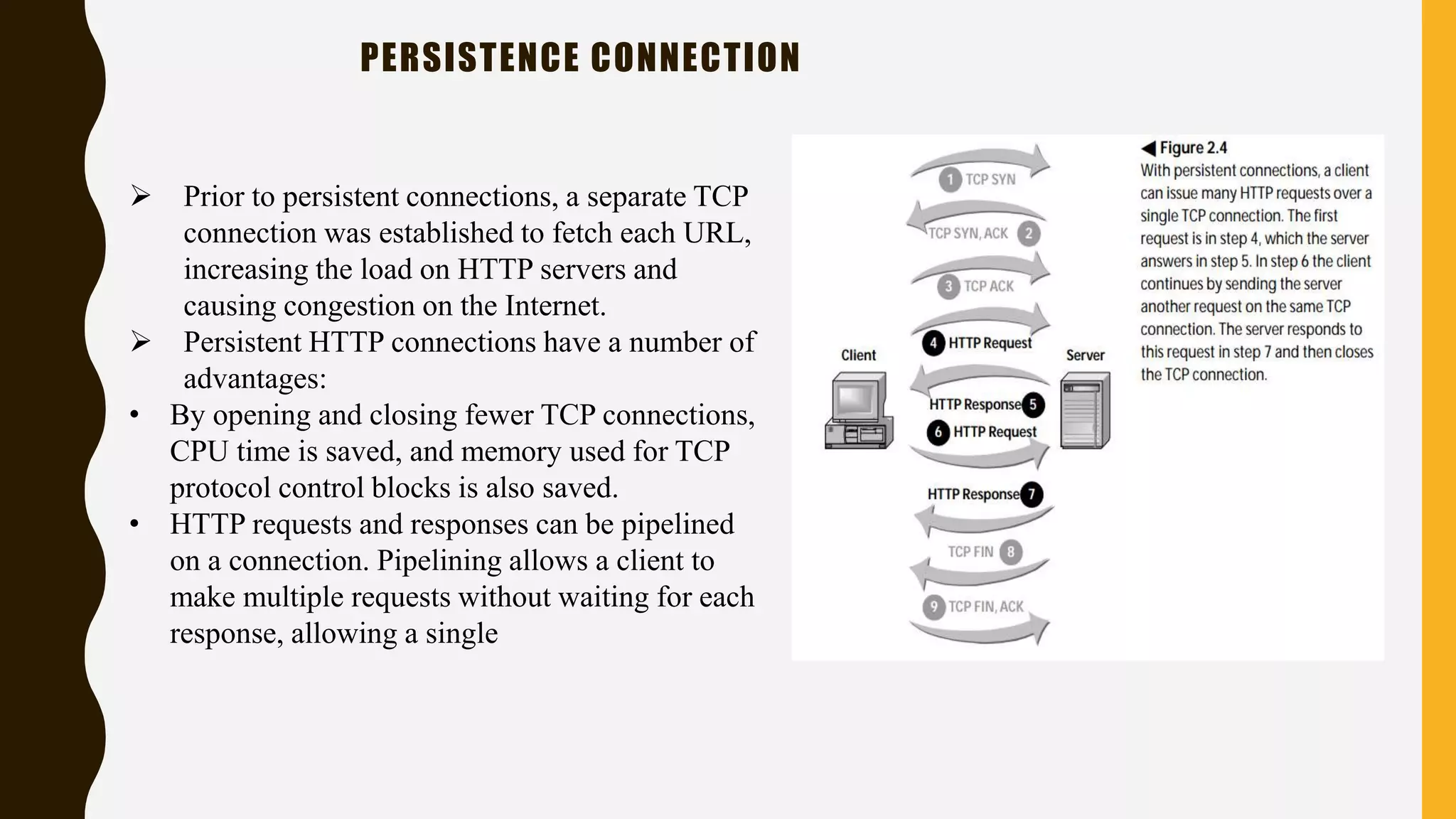 PERSISTENCE CONNECTION
 Prior to persistent connections, a separate TCP
connection was established to fetch each URL,
increasing the load on HTTP servers and
causing congestion on the Internet.
 Persistent HTTP connections have a number of
advantages:
• By opening and closing fewer TCP connections,
CPU time is saved, and memory used for TCP
protocol control blocks is also saved.
• HTTP requests and responses can be pipelined
on a connection. Pipelining allows a client to
make multiple requests without waiting for each
response, allowing a single
 