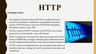 HTTPINTRODUCTION
• The Hypertext Transfer Protocol (HTTP) is an application-level
protocol for distributed, collaborative, hypermedia information
systems. HTTP has been in use by the World-Wide Web global
information initiative since 1990.
• The first version of HTTP, referred to as HTTP/0.9, was a simple
protocol for raw data transfer across the Internet.
• HTTP/1.0, improved the protocol by allowing messages to be in the
format of MIME-like messages, containing meta information about
the data transferred and modifiers on the request/response semantics.
• HTTP/1.0 does not sufficiently take into consideration the effects of
hierarchical proxies, caching, the need for persistent connections, and
virtual hosts.
 