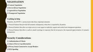 NEGOTIATION
 Content Negotiation
 Server-driven Negotiation
 Agent-driven Negotiation
 Transparent Negotiation
Caching in http
Therefore, the HTTP/1.1 protocol provides these important elements:
1. Protocol features that provide full semantic transparency when this is required by all parties.
2. Protocol features that allow an origin server or user agent to explicitly request and control non-transparent operation.
3. Protocol features that allow a cache to attach warnings to responses that do not preserve the requested approximation of semantic
transparency.
Security Considerations
 Authentication of Clients
 Abuse of Server Log Information
 Privacy Issues Connected to Accept Headers
 DNS Spoofing
 