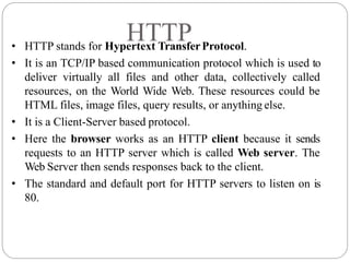 HTTP
• HTTP stands for Hypertext TransferProtocol.
• It is an TCP/IP based communication protocol which is used to
deliver virtually all files and other data, collectively called
resources, on the World Wide Web. These resources could be
HTML files, image files, query results, or anything else.
• It is a Client-Server based protocol.
• Here the browser works as an HTTP client because it sends
requests to an HTTP server which is called Web server. The
Web Server then sends responses back to the client.
• The standard and default port for HTTP servers to listen on is
80.
 