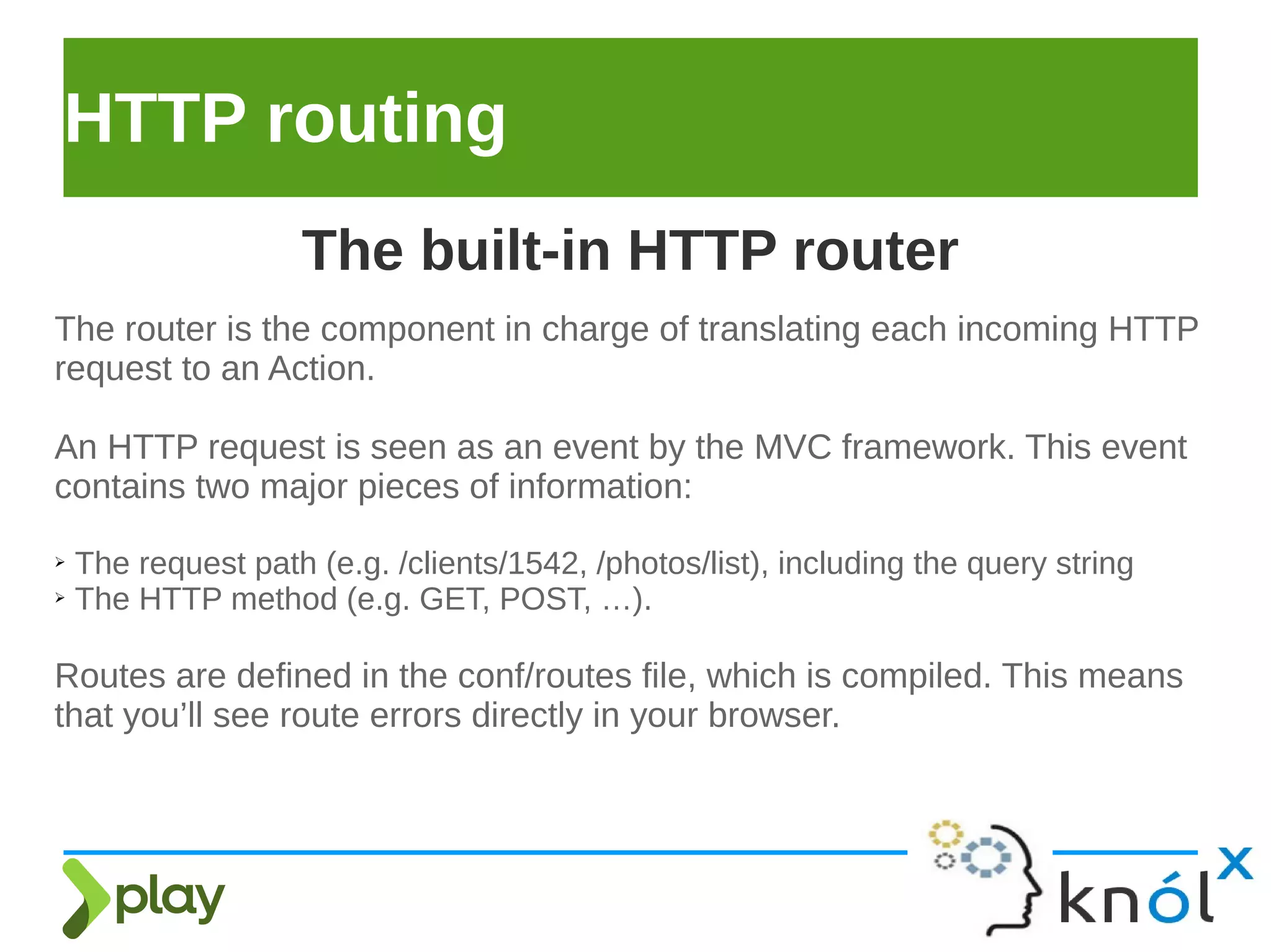 HTTP routing
The router is the component in charge of translating each incoming HTTP
request to an Action.
An HTTP request is seen as an event by the MVC framework. This event
contains two major pieces of information:
➢ The request path (e.g. /clients/1542, /photos/list), including the query string
➢ The HTTP method (e.g. GET, POST, …).
Routes are defined in the conf/routes file, which is compiled. This means
that you’ll see route errors directly in your browser.
The built-in HTTP router
 
