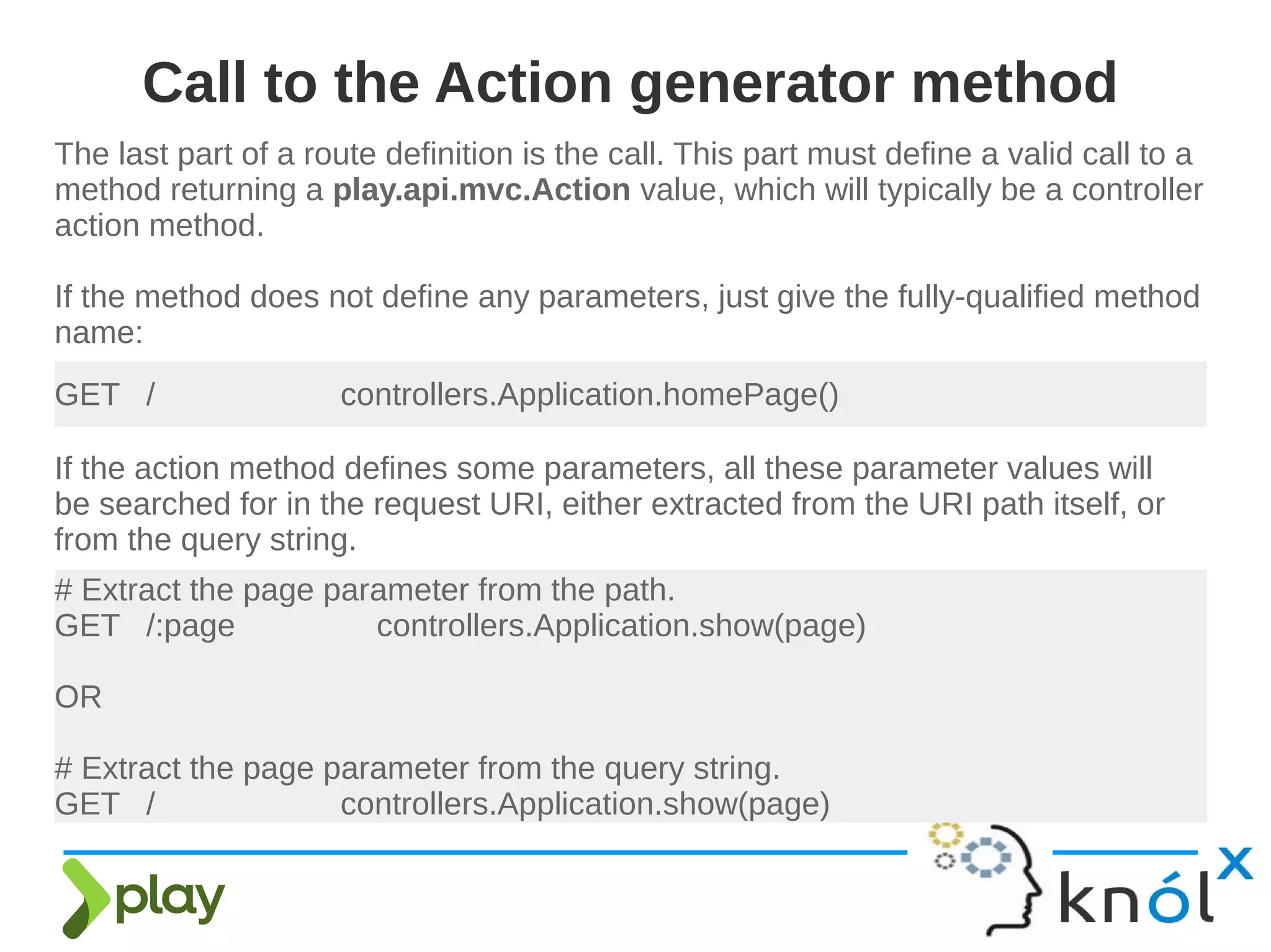 The last part of a route definition is the call. This part must define a valid call to a
method returning a play.api.mvc.Action value, which will typically be a controller
action method.
If the method does not define any parameters, just give the fully-qualified method
name:
Call to the Action generator method
GET / controllers.Application.homePage()
If the action method defines some parameters, all these parameter values will
be searched for in the request URI, either extracted from the URI path itself, or
from the query string.
# Extract the page parameter from the path.
GET /:page controllers.Application.show(page)
OR
# Extract the page parameter from the query string.
GET / controllers.Application.show(page)
 