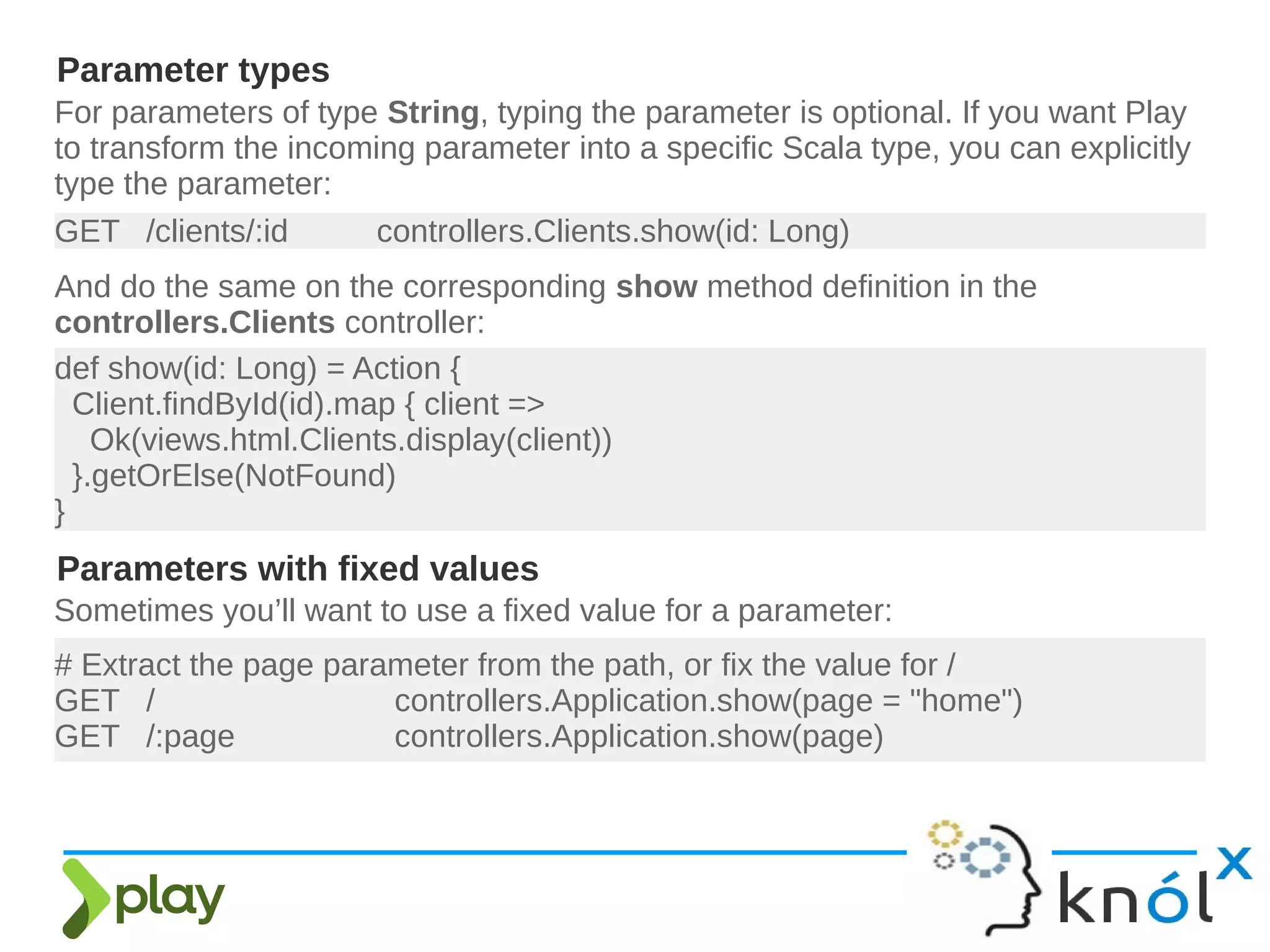 For parameters of type String, typing the parameter is optional. If you want Play
to transform the incoming parameter into a specific Scala type, you can explicitly
type the parameter:
Parameter types
GET /clients/:id controllers.Clients.show(id: Long)
And do the same on the corresponding show method definition in the
controllers.Clients controller:
def show(id: Long) = Action {
Client.findById(id).map { client =>
Ok(views.html.Clients.display(client))
}.getOrElse(NotFound)
}
Parameters with fixed values
Sometimes you’ll want to use a fixed value for a parameter:
# Extract the page parameter from the path, or fix the value for /
GET / controllers.Application.show(page = "home")
GET /:page controllers.Application.show(page)
 