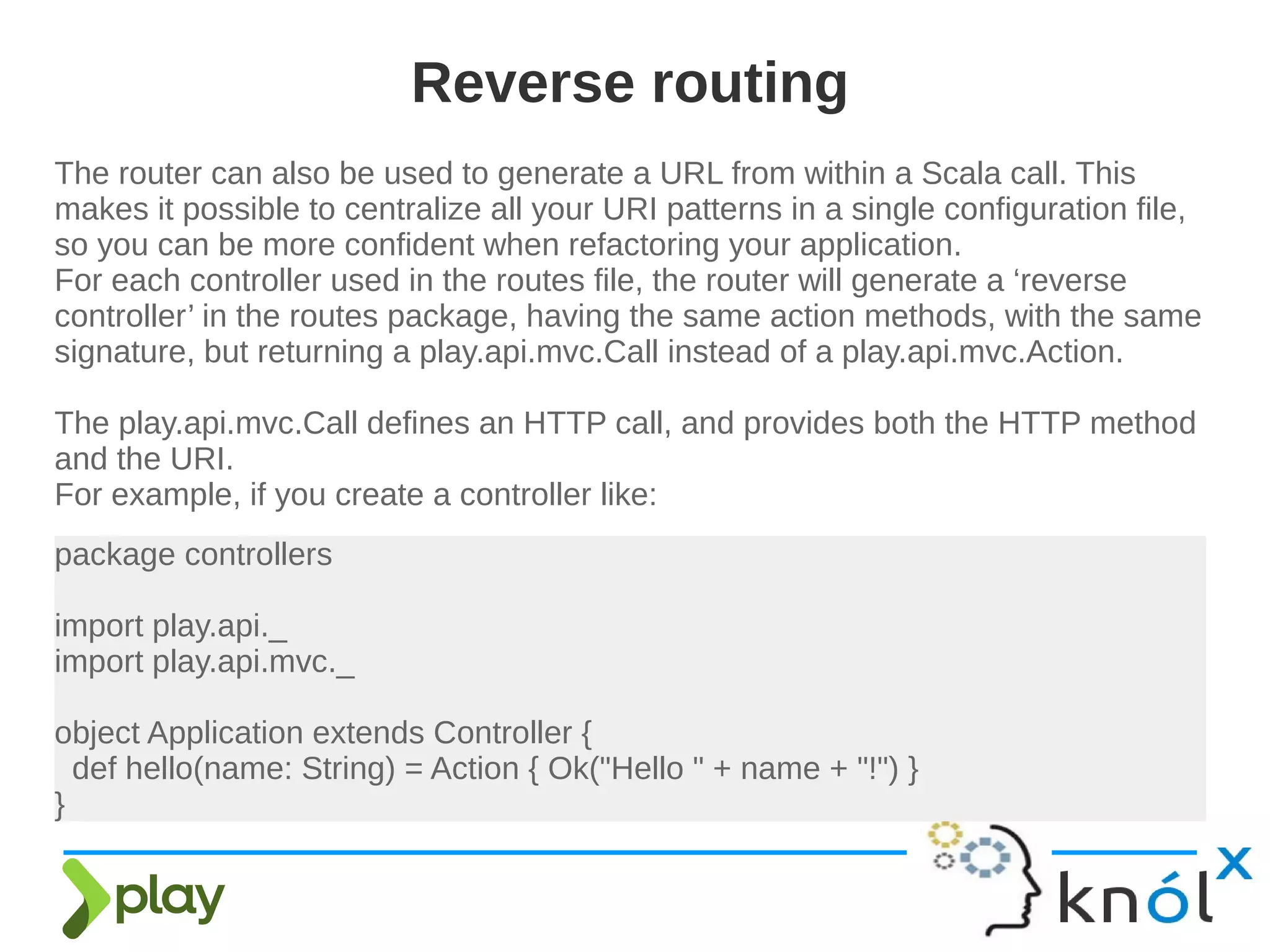 The router can also be used to generate a URL from within a Scala call. This
makes it possible to centralize all your URI patterns in a single configuration file,
so you can be more confident when refactoring your application.
For each controller used in the routes file, the router will generate a ‘reverse
controller’ in the routes package, having the same action methods, with the same
signature, but returning a play.api.mvc.Call instead of a play.api.mvc.Action.
The play.api.mvc.Call defines an HTTP call, and provides both the HTTP method
and the URI.
For example, if you create a controller like:
Reverse routing
package controllers
import play.api._
import play.api.mvc._
object Application extends Controller {
def hello(name: String) = Action { Ok("Hello " + name + "!") }
}
 