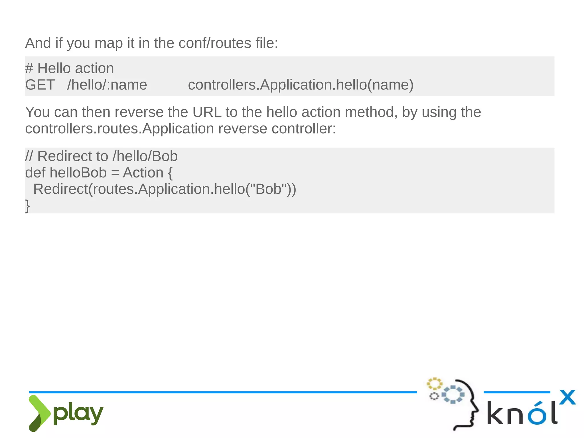 And if you map it in the conf/routes file:
# Hello action
GET /hello/:name controllers.Application.hello(name)
You can then reverse the URL to the hello action method, by using the
controllers.routes.Application reverse controller:
// Redirect to /hello/Bob
def helloBob = Action {
Redirect(routes.Application.hello("Bob"))
}
 